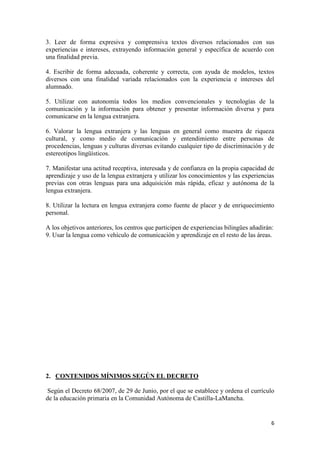 6
3. Leer de forma expresiva y comprensiva textos diversos relacionados con sus
experiencias e intereses, extrayendo información general y específica de acuerdo con
una finalidad previa.
4. Escribir de forma adecuada, coherente y correcta, con ayuda de modelos, textos
diversos con una finalidad variada relacionados con la experiencia e intereses del
alumnado.
5. Utilizar con autonomía todos los medios convencionales y tecnologías de la
comunicación y la información para obtener y presentar información diversa y para
comunicarse en la lengua extranjera.
6. Valorar la lengua extranjera y las lenguas en general como muestra de riqueza
cultural, y como medio de comunicación y entendimiento entre personas de
procedencias, lenguas y culturas diversas evitando cualquier tipo de discriminación y de
estereotipos lingüísticos.
7. Manifestar una actitud receptiva, interesada y de confianza en la propia capacidad de
aprendizaje y uso de la lengua extranjera y utilizar los conocimientos y las experiencias
previas con otras lenguas para una adquisición más rápida, eficaz y autónoma de la
lengua extranjera.
8. Utilizar la lectura en lengua extranjera como fuente de placer y de enriquecimiento
personal.
A los objetivos anteriores, los centros que participen de experiencias bilingües añadirán:
9. Usar la lengua como vehículo de comunicación y aprendizaje en el resto de las áreas.
2. CONTENIDOS MÍNIMOS SEGÚN EL DECRETO
Según el Decreto 68/2007, de 29 de Junio, por el que se establece y ordena el currículo
de la educación primaria en la Comunidad Autónoma de Castilla-LaMancha.
 
