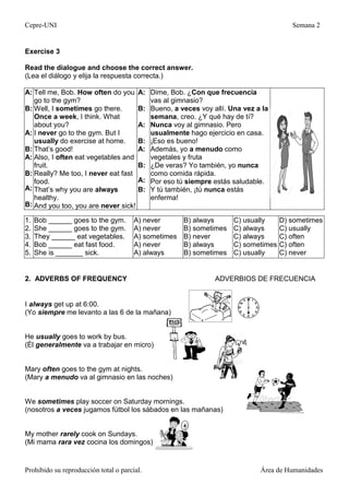 Cepre-UNI Semana 2
Prohibido su reproducción total o parcial. Área de Humanidades
Exercise 3
Read the dialogue and choose the correct answer.
(Lea el diálogo y elija la respuesta correcta.)
A:
B:
A:
B:
A:
B:
A:
B:
Tell me, Bob. How often do you
go to the gym?
Well, I sometimes go there.
Once a week, I think. What
about you?
I never go to the gym. But I
usually do exercise at home.
That’s good!
Also, I often eat vegetables and
fruit.
Really? Me too, I never eat fast
food.
That’s why you are always
healthy.
And you too, you are never sick!
A:
B:
A:
B:
A:
B:
A:
B:
Dime, Bob. ¿Con que frecuencia
vas al gimnasio?
Bueno, a veces voy allí. Una vez a la
semana, creo. ¿Y qué hay de tí?
Nunca voy al gimnasio. Pero
usualmente hago ejercicio en casa.
¡Eso es bueno!
Además, yo a menudo como
vegetales y fruta
¿De veras? Yo también, yo nunca
como comida rápida.
Por eso tú siempre estás saludable.
Y tú también, ¡tú nunca estás
enferma!
1.
2.
3.
4.
5.
Bob ______ goes to the gym.
She ______ goes to the gym.
They ______ eat vegetables.
Bob ______ eat fast food.
She is _______ sick.o
A) never
A) never
A) sometimes
A) never
A) always
B) always
B) sometimes
B) never
B) always
B) sometimes
C) usually
C) always
C) always
C) sometimes
C) usually
D) sometimes
C) usually
C) often
C) often
C) never
2. ADVERBS OF FREQUENCY ADVERBIOS DE FRECUENCIA
I always get up at 6:00.
(Yo siempre me levanto a las 6 de la mañana)
He usually goes to work by bus.
(Él generalmente va a trabajar en micro)
Mary often goes to the gym at nights.
(Mary a menudo va al gimnasio en las noches)
We sometimes play soccer on Saturday mornings.
(nosotros a veces jugamos fútbol los sábados en las mañanas)
My mother rarely cook on Sundays.
(Mi mama rara vez cocina los domingos)
 