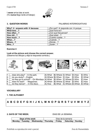 Cepre-UNI Semana 2
Prohibido su reproducción total o parcial. Área de Humanidades
I never arrive late at work.
(Yo nunca llego tarde al trabajo)
3. QUESTION WORDS PALABRAS INTERROGATIVAS
Why?  answers with  because ¿Por qué?  responde con  porque
What time…? ¿Qué hora es?
How often…? ¿Con que frecuencia?
How old…? ¿Qué edad…?
How much…? ¿Cuánto cuesta…?
When…? ¿Cuándo…?
Where…? ¿Dónde…?
Who...? ¿Quién…?
Exercise 4
Look at the picture and choose the correct answer.
(Observe los dibujos y elija la respuesta correcta.)
1. 2. 3. 4. 5.
1.
2.
3.
4.
5.
__ does she play? - In the park.
__ do you study? – English.
__ do they go to school? - On Mondays.
__ does he read? - Magazines.
__ do they dance? - In the disco.
A) What
A) Where
A) What
A) When
A) How
B) Where
B) When
B) When
B) Where
B) What
C) When
C) How
C) Where
C) What
C) Where
D) How
D) Who
D) Who
D) Who
D) When
E) Who
E) What
E) How
E) How
E) What
VOCABULARY
1. THE ALPHABET
A B C D E F G H I J K L M N O P Q R S T U V W X Y Z
2. DAYS OF THE WEEK. DIAS DE LA SEMANA.
Days of the week Días de la semana
Monday Tuesday Wednesday Thursday Friday Saturday Sunday
 