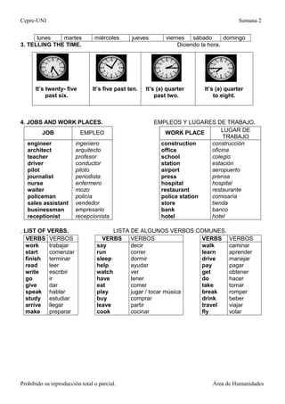 Cepre-UNI Semana 2
Prohibido su reproducción total o parcial. Área de Humanidades
lunes martes miércoles jueves viernes sábado domingo
3. TELLING THE TIME. Diciendo la hora.
4. JOBS AND WORK PLACES. EMPLEOS Y LUGARES DE TRABAJO.
JOB EMPLEO WORK PLACE LUGAR DE
TRABAJO
engineer
architect
teacher
driver
pilot
journalist
nurse
waiter
policeman
sales assistant
businessman
receptionist
ingeniero
arquitecto
profesor
conductor
piloto
periodista
enfermero
mozo
policía
vendedor
empresario
recepcionista
construction
office
school
station
airport
press
hospital
restaurant
police station
store
bank
hotel
construcción
oficina
colegio
estación
aeropuerto
prensa
hospital
restaurante
comisaría
tienda
banco
hotel
. LIST OF VERBS. LISTA DE ALGUNOS VERBOS COMUNES.
VERBS VERBOS VERBS VERBOS VERBS VERBOS
work
start
finish
read
write
go
give
speak
trabajar
comenzar
terminar
leer
escribir
ir
dar
hablar
say
run
sleep
help
watch
have
eat
play
decir
correr
dormir
ayudar
ver
tener
comer
jugar / tocar música
walk
learn
drive
pay
get
do
take
break
caminar
aprender
manejar
pagar
obtener
hacer
tomar
romper
study estudiar buy comprar drink beber
arrive llegar leave partir travel viajar
make preparar cook cocinar fly volar
It’s twenty- five
past six.
It’s five past ten. It’s (a) quarter
past two.
It’s (a) quarter
to eight.
 