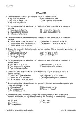 Cepre-UNI Semana 2
Prohibido su reproducción total o parcial. Área de Humanidades
EVALUATION
1. Circle the correct sentence. (encierre en círculo la oración correcta)
A) My sister play soccer. B) My sister soccer plays.
C) My sister is play soccer. D) She my sister plays soccer.
E) My sister plays soccer.
2. Circle the letter that indicates the correct sentence. (Cierre en un círculo la alternativa
correcta)
A) I always music listen to. B) I always listen to music.
C) I always listens to music. D) Listen to music I always.
E) I listen always to music.
3. Circle the letter that indicates the correct sentence. (Cierre en un círculo la alternativa
correcta)
A) Claudia and Tom are from American. B) Claudia and Tom are from the U.S
C) Claudia and Tom is from American. D) Claudia and Tom is from the U.S.
E) Claudia and Tom is Americans
4. Choose the alternative that indicates the correct question. (Elija la alternativa que indica la
pregunta correcta).
A) Does you get up early? B) Do you gets up early?
C) Do you get up early? D) Do you early get up?
E) Do early you get up?
5. Circle the letter that indicates the correct sentence. (Cierre en un círculo que indica la
oración correcta)
A) Paul watch TV at nights. B) Paul watches TV at nights.
C) Paul did watch TV at nights. D) Paul do watch TV at nights
E) Paul at nights watch TV.
6. Choose the letter that indicates the correct sentence. (Elija la opción que indica la
oración correcta).
A) George don’t go to bed early. B) George isn’t go to bed early.
C) George not go to bed early. D) George doesn’t goes to bed early.
E) George doesn’t go to bed early.
7. Circle the letter that indicates the correct question. (Cierre en un círculo la respuesta que
indica la pregunta correcta).
A) Where you go? B) Where does you go?
C) Where you goes? D) Where do you go?
E) Where do you goes?
8. Choose the correct answer according to the following question. (Elija la respuesta
correcta de acuerdo a la siguiente pregunta.): “Do you study at the university? “_________”
A) Yes, you do. B) Yes, I does.
C) Yes, I do. D) Yes, I am.
E) Yes, you does.
 