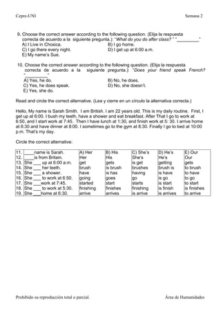 Cepre-UNI Semana 2
Prohibido su reproducción total o parcial. Área de Humanidades
9. Choose the correct answer according to the following question. (Elija la respuesta
correcta de acuerdo a la siguiente pregunta.): “What do you do after class? ” “_________”
A) I Live in Chosica. B) I go home.
C) I go there every night. D) I get up at 6:00 a.m.
E) My name’s Sue.
10. Choose the correct answer according to the following question. (Elija la respuesta
correcta de acuerdo a la siguiente pregunta.): “Does your friend speak French?
“_________”
A) Yes, he do. B) No, he does.
C) Yes, he does speak. D) No, she doesn’t.
E) Yes, she do.
Read and circle the correct alternative. (Lea y cierre en un círculo la alternativa correcta.)
Hello, My name is Sarah Smith. I am British. I am 22 years old. This is my daily routine. First, I
get up at 6:00. I bush my teeth, have a shower and eat breakfast. After That I go to work at
6:50, and I start work at 7:45. Then I have lunch at 1:30, and finish work at 5: 30. I arrive home
at 6:30 and have dinner at 8:00. I sometimes go to the gym at 8:30. Finally I go to bed at 10:00
p.m. That’s my day.
Circle the correct alternative:
11.
12.
13.
14.
15.
16.
17.
18.
19.
____name is Sarah.
____is from Britain.
She ___ up at 6:00 a.m.
She ___ her teeth.
She ___ a shower.
She ___ to work at 6:50.
She ___work at 7:45.
She ___ to work at 5:30.
She ___home at 6:30.
A) Her
Her
get
brush
have
going
started
finishing
arrive
B) His
His
gets
is brush
is has
goes
start
finishes
arrives
C) She’s
She’s
is get
brushes
having
go
starts
finishing
is arrive
D) He’s
He’s
getting
brush is
is have
is go
is start
is finish
is arrives
E) Our
Our
gets
to brush
to have
to go
to start
is finishes
to arrive
 