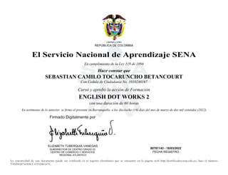 S
Libertad y orden
REPÚBLICA DE COLOMBIA
El Servicio Nacional de Aprendizaje SENA
En cumplimiento de la Ley 119 de 1994
Hace constar que
SEBASTIAN CAMILO TOCARUNCHO BETANCOURT
Con Cedula de Ciudadania No. 1010246167
Cursó y aprobó la acción de Formación
ENGLISH DOT WORKS 2
con una duración de 60 horas
En testimonio de lo anterior. se firma el presente en Barranquilla. a los dieciocho (18) dias del mes de marzo de dos mil veintidos (2022)
ELIZABETH TUBERQUIA VANEGAS
SUBDIRECTOR DE CENTRO GRADO 02
CENTRO DE COMERCIO Y SERVICIOS
REGIONAL ATLÁNTICO
80781143 - 18/03/2022
FECHA REGISTRO
La autenticidad de este documento puede ser verificada en el registro electrónico que se encuentra en la página web http://certificados.sena.edu.co, bajo el número
9302002474183CC1010246167C.
Firmado Digitalmente por
2022.04.04
09:50:50
 