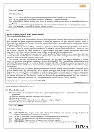 3
GABARITO: FFVFV
JUSTIFICATIVAS:
0-0) FALSA: A mais alta taxa de representação parlamentar feminina é a do Estado africano de Rwanda.
1-1) FALSA: A proporção de participação parlamentar em Rwanda é a mais alta do mundo.
2-2) VERDADEIRA: Bachelet acredita que o sistema de quotas é a solução para o problema de desigualdade de gênero na
política.
3-3) FALSA: As participantes do grupo de Camarões estão conscientes da importância das cotas para a próxima eleição.
4-4) VERDADEIRA: O VSO lidera a campanha “Women in Power”.
Text 2
A secret weapon in the battle to save the snow leopard?
Tibetan monks and endangered cats
A new study of the snow leopard’s habitat across the Tibetan plateau has found that Tibetan Buddhist monasteries may be
better equipped than formal preservation programmes to protect the endangered cats from poaching, retaliatory killing by
farmers and other deadly perils. The key is their ability to extend their influence across administrative boundaries and maintain
safe space for the animals.
The research, led by Juan Li of Peking University and sponsored by the wildcat protection group Panthera, focused on the
snow leopard’s habitat on the Sanjiangyuan Nature Reserve, a 360,000 sq km area in north-western China. Researchers found
that the region’s more than 300 Tibetan monasteries lie close to important snow leopard habitats, and that monks are critical to
protecting the cats. About 4,000 snow leopards remain in China, most living in the Sanjiangyuan region.
“Monks on the Tibetan plateau serve as de facto wildlife guardians,” Panthera said in a news release about the study.
“Tibetan Buddhism considers the snow leopard and its habitats strictly sacred, and the monks patrol wild landscapes surrounding
monasteries to enforce strict edicts against killing wildlife.”
Until recently Tibet had a thriving trade in wild animal skins. Tiger and leopard skins featured prominently in clothing.
Monks were not allowed to kill animals, but they wore the skins. In January 2006 Tibet’s spiritual leader, the Dalai Lama, put an
end to that. The displays, he said, were counter to Buddhist principles and within weeks Tibetans were burning tiger skins in the
streets and the trade was halted. Today, conservationists say, land near monasteries provides safe haven and cats tend to stay in
close proximity.
Other wildcat researchers not involved with the Panthera report agree there is a clear connection between religion and species
survival: Buddhist monks will not intentionally kill the animals. Monasteries make for natural protective grounds, but there is
disagreement over whether Tibetan monks ought to be made guardians of the snow leopards and given funding or equipment, as
Panthera recommends. Ma Ming, a research fellow in Xinjiang with the Chinese Academy of Sciences, said there is an obvious
link between monasteries and safe space for leopards, but he argues that government programmes make the wisest use of
funding, and that the Chinese government—as it has proven with giant pandas—can save a species if it wants.
(Adaptado de http.www.economist.com/blogs/analects/09/16/2013
Acessado em 17.09. 2013)

Answer questions 5 to 8 according to Text 2.

05. Tibetan Buddhist monks
0-0) are considered by some preservationists more capable of protecting the snow
programmes.
1-1) have been appointed as wildlife guardians by the government.
2-2) have never worn skins.
3-3) consider the protection of leopards and their habitats as a religious obligation.
4-4) ensure that laws about wildlife preservation are obeyed.

leopard than formal preservation

GABARITO: VFFVV
JUSTIFICATIVAS:
0-0)
1-1)
2-2)
3-3)
4-4)

VERDADEIRA: Uma pesquisa recente sobre o habitat do leopardo das neves considera os monges do planalto do
Tibet mais capacitados para a preservação dessa espécie.
FALSA: Os monges não foram designados pelo governo para a missão de preservação.
FALSA: Os monges costumavam usar peles de animais como vestimenta.
VERDADEIRA: Para os monges, os leopardos e seu habitat são sagrados.
VERDADEIRA: Os monges garantem o cumprimento das leis contra a matança de animais selvagens.

TIPO A

 