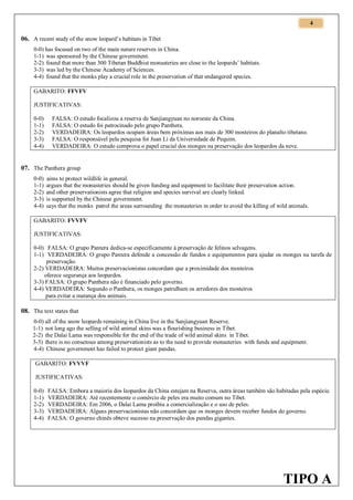 4

06. A recent study of the snow leopard’s habitats in Tibet
0-0) has focused on two of the main nature reserves in China.
1-1) was sponsored by the Chinese government.
2-2) found that more than 300 Tibetan Buddhist monasteries are close to the leopards’ habitats.
3-3) was led by the Chinese Academy of Sciences.
4-4) found that the monks play a crucial role in the preservation of that endangered species.
GABARITO: FFVFV
JUSTIFICATIVAS:
0-0)
1-1)
2-2)
3-3)
4-4)

FALSA: O estudo focalizou a reserva de Sanjiangyuan no noroeste da China.
FALSA: O estudo foi patrocinado pelo grupo Panthera.
VERDADEIRA: Os leopardos ocupam áreas bem próximas aos mais de 300 mosteiros do planalto tibetano.
FALSA: O responsável pela pesquisa foi Juan Li da Universidade de Pequim.
VERDADEIRA: O estudo comprova o papel crucial dos monges na preservação dos leopardos da neve.

07. The Panthera group
0-0)
1-1)
2-2)
3-3)
4-4)

aims to protect wildlife in general.
argues that the monasteries should be given funding and equipment to facilitate their preservation action.
and other preservationists agree that religion and species survival are clearly linked.
is supported by the Chinese government.
says that the monks patrol the areas surrounding the monasteries in order to avoid the killing of wild animals.

GABARITO: FVVFV
JUSTIFICATIVAS:
0-0) FALSA: O grupo Pantera dedica-se especificamente à preservação de felinos selvagens.
1-1) VERDADEIRA: O grupo Pantera defende a concessão de fundos e equipamentos para ajudar os monges na tarefa de
preservação.
2-2) VERDADEIRA: Muitos preservacionistas concordam que a proximidade dos mosteiros
oferece segurança aos leopardos.
3-3) FALSA: O grupo Panthera não é financiado pelo governo.
4-4) VERDADEIRA: Segundo o Panthera, os monges patrulham os arredores dos mosteiros
para evitar a matança dos animais.

08. The text states that
0-0) all of the snow leopards remaining in China live in the Sanjiangyuan Reserve.
1-1) not long ago the selling of wild animal skins was a flourishing business in Tibet.
2-2) the Dalai Lama was responsible for the end of the trade of wild animal skins in Tibet.
3-3) there is no consensus among preservationists as to the need to provide monasteries with funds and equipment.
4-4) Chinese government has failed to protect giant pandas.
GABARITO: FVVVF
JUSTIFICATIVAS:
0-0)
1-1)
2-2)
3-3)
4-4)

FALSA: Embora a maioria dos leopardos da China estejam na Reserva, outra áreas também são habitadas pela espécie.
VERDADEIRA: Até recentemente o comércio de peles era muito comum no Tibet.
VERDADEIRA: Em 2006, o Dalai Lama proibiu a comercialização e o uso de peles.
VERDADEIRA: Alguns preservacionistas não concordam que os monges devem receber fundos do governo.
FALSA: O governo chinês obteve sucesso na preservação dos pandas gigantes.

TIPO A

 