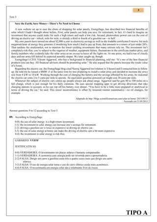 5
Text 3
Save the Earth, Save Money—There’s No Need to Choose
A new website set up to ease the chore of shopping for solar panels, EnergySage, has described two financial benefits of
solar which I hadn’t thought about before. First, solar panels can help you save for retirement; in fact, it’s hard to imagine an
investment that anyone could make for such a high return and such a low risk. Second, photovoltaic power can cut the cost of
driving an electric car—which, mile for mile, is already a third or fourth of a gasoline car—in half.
My own panels have earned me about $2,000 a year in electricity savings as well as the tradable certificates I receive for each
megawatt-hour of energy they generate. Considering how much I had to pay up front, that amounts to a return of just under 20%.
That outdoes the stockmarket, not to mention the lower-yielding investments that many retirees rely on. The investment isn’t
completely risk-free; you’re subject to the vagaries of weather, equipment failure, fluctuations in the certificate market price, and
family members who evidently take the solar array as an excuse to leave all the lights on. At one point, we had a run of cloudy
days and our array fell behind its expected monthly output. We later caught up, though.
EnergySage’s CEO, Vikram Aggarwal, who has a background in financial planning, told me: “It’s one of the best financial
products you can buy. All financial advisors should be promoting solar.” He also argued that the panels increase the resale value
of a house.
Regarding the electric car, the EnergySage blog cited Neeraj Aggarwal (no relation to Vikram) and I contacted him to follow
up. He told me he leased a BMW i3 at the same time he was preparing to install a solar array and decided to increase the array
size from 8 kW to 10 kW. Working through the cost of charging the battery and the savings afforded by his array, he reckoned
the electric car costs 2 to 3 cents per mile to operate. An equivalent gasoline-powered car might cost 20 cents per mile.
Whenever the subject of electric cars comes up, people always ask about range. Aggarwal said he gets 80 to 100 miles on a
full charge, which is just enough for his daily commute. He uses special mapping apps to get driving directions that take
charging stations in account, so he can top off his battery over dinner. “You have to be a little more prepared or analytical in
terms of driving the car,” he said. This minor inconvenience is offset by lessened routine maintenance—no oil changes, for
example.
Adaptado de http://blogs.scientificamerican.com/solar-at home/ 2013/09/13
Acessado em 21.09.2013

Answer questions 9 to 12 according to Text 3.

09. According to EnergySage
0-0) the use of solar energy is a high-return investment.
1-1) the investment in solar energy can increase one’s savings for retirement.
2-2) driving a gasoline car is twice as expensive as driving an electric car.
3-3) the use of solar energy at home can make the driving of electric cars a bit more expensive.
4-4) the investment in solar energy is risk-free.
GABARITO: VVFFF
JUSTIFICATIVAS:
0-0) VERDADEIRA: O investimento em placas solares é bastante compensador.
1-1) VERDADEIRA: A economia com energia pode ser revertida para a aposentadoria.
2-2) FALSA: Dirigir um carro a gasolina custa três a quatro vezes mais que dirigir um carro
elétrico.
3-3) FALSA: O uso de energia solar torna o uso do carro elétrico ainda mais econômico.
4-4) FALSA: O investimento em energia solar não é totalmente livre de riscos.

TIPO A

 