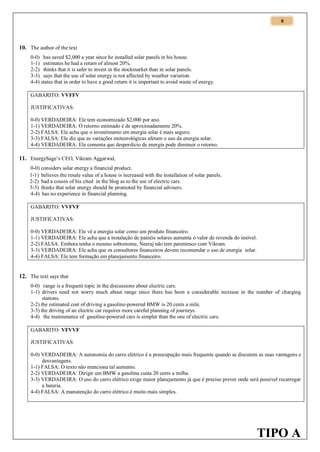 6

10. The author of the text
0-0) has saved $2,000 a year since he installed solar panels in his house.
1-1) estimates he had a return of almost 20%.
2-2) thinks that it is safer to invest in the stockmarket than in solar panels.
3-3) says that the use of solar energy is not affected by weather variation.
4-4) states that in order to have a good return it is important to avoid waste of energy.
GABARITO: VVFFV
JUSTIFICATIVAS:
0-0) VERDADEIRA: Ele tem economizado $2,000 por ano.
1-1) VERDADEIRA: O retorno estimado é de aproximadamente 20%.
2-2) FALSA: Ele acha que o investimento em energia solar é mais seguro.
3-3) FALSA: Ele diz que as variações meteorológicas afetam o uso da energia solar.
4-4) VERDADEIRA: Ele comenta que desperdício de energia pode diminuir o retorno.

11. EnergySage’s CEO, Vikram Aggarwal,
0-0) considers solar energy a financial product.
1-1) believes the resale value of a house is increased with the installation of solar panels.
2-2) had a cousin of his cited in the blog as to the use of electric cars.
3-3) thinks that solar energy should be promoted by financial advisers.
4-4) has no experience in financial planning.
GABARITO: VVFVF
JUSTIFICATIVAS:
0-0) VERDADEIRA: Ele vê a energia solar como um produto financeiro.
1-1) VERDADEIRA: Ele acha que a instalação de painéis solares aumenta o valor de revenda do imóvel.
2-2) FALSA: Embora tenha o mesmo sobrenome, Neeraj não tem parentesco com Vikram.
3-3) VERDADEIRA: Ele acha que os consultores financeiros devem recomendar o uso de energia solar.
4-4) FALSA: Ele tem formação em planejamento financeiro.

12. The text says that
0-0) range is a frequent topic in the discussions about electric cars.
1-1) drivers need not worry much about range since there has been a considerable increase in the number of charging
stations.
2-2) the estimated cost of driving a gasoline-powered BMW is 20 cents a mile.
3-3) the driving of an electric car requires more careful planning of journeys.
4-4) the maintenance of gasoline-powered cars is simpler than the one of electric cars.
GABARITO: VFVVF
JUSTIFICATIVAS:
0-0) VERDADEIRA: A autonomia do carro elétrico é a preocupação mais frequente quando se discutem as suas vantagens e
desvantagens.
1-1) FALSA: O texto não menciona tal aumento.
2-2) VERDADEIRA: Dirigir um BMW a gasolina custa 20 cents a milha.
3-3) VERDADEIRA: O uso do carro elétrico exige maior planejamento já que é preciso prever onde será possível recarregar
a bateria.
4-4) FALSA: A manutenção do carro elétrico é muito mais simples.

TIPO A

 