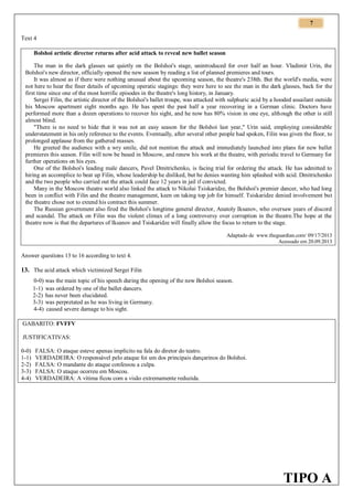 7
Text 4
Bolshoi artistic director returns after acid attack to reveal new ballet season
The man in the dark glasses sat quietly on the Bolshoi's stage, unintroduced for over half an hour. Vladimir Urin, the
Bolshoi's new director, officially opened the new season by reading a list of planned premieres and tours.
It was almost as if there were nothing unusual about the upcoming season, the theatre's 238th. But the world's media, were
not here to hear the finer details of upcoming operatic stagings: they were here to see the man in the dark glasses, back for the
first time since one of the most horrific episodes in the theatre's long history, in January.
Sergei Filin, the artistic director of the Bolshoi's ballet troupe, was attacked with sulphuric acid by a hooded assailant outside
his Moscow apartment eight months ago. He has spent the past half a year recovering in a German clinic. Doctors have
performed more than a dozen operations to recover his sight, and he now has 80% vision in one eye, although the other is still
almost blind.
"There is no need to hide that it was not an easy season for the Bolshoi last year," Urin said, employing considerable
understatement in his only reference to the events. Eventually, after several other people had spoken, Filin was given the floor, to
prolonged applause from the gathered masses.
He greeted the audience with a wry smile, did not mention the attack and immediately launched into plans for new ballet
premieres this season. Filin will now be based in Moscow, and renew his work at the theatre, with periodic travel to Germany for
further operations on his eyes.
One of the Bolshoi's leading male dancers, Pavel Dmitrichenko, is facing trial for ordering the attack. He has admitted to
hiring an accomplice to beat up Filin, whose leadership he disliked, but he denies wanting him splashed with acid. Dmitrichenko
and the two people who carried out the attack could face 12 years in jail if convicted.
Many in the Moscow theatre world also linked the attack to Nikolai Tsiskaridze, the Bolshoi's premier dancer, who had long
been in conflict with Filin and the theatre management, keen on taking top job for himself. Tsiskaridze denied involvement but
the theatre chose not to extend his contract this summer.
The Russian government also fired the Bolshoi's longtime general director, Anatoly Iksanov, who oversaw years of discord
and scandal. The attack on Filin was the violent climax of a long controversy over corruption in the theatre.The hope at the
theatre now is that the departures of Iksanov and Tsiskaridze will finally allow the focus to return to the stage.
Adaptado de www.theguardian.com/ 09/17/2013
Acessado em 20.09.2013

Answer questions 13 to 16 according to text 4.

13. The acid attack which victimized Sergei Filin
0-0) was the main topic of his speech during the opening of the new Bolshoi season.
1-1) was ordered by one of the ballet dancers.
2-2) has never been elucidated.
3-3) was perpretated as he was living in Germany.
4-4) caused severe damage to his sight.
GABARITO: FVFFV
JUSTIFICATIVAS:
0-0)
1-1)
2-2)
3-3)
4-4)

FALSA: O ataque esteve apenas implícito na fala do diretor do teatro.
VERDADEIRA: O responsável pelo ataque foi um dos principais dançarinos do Bolshoi.
FALSA: O mandante do ataque confessou a culpa.
FALSA: O ataque ocorreu em Moscou.
VERDADEIRA: A vítima ficou com a visão extremamente reduzida.

TIPO A

 