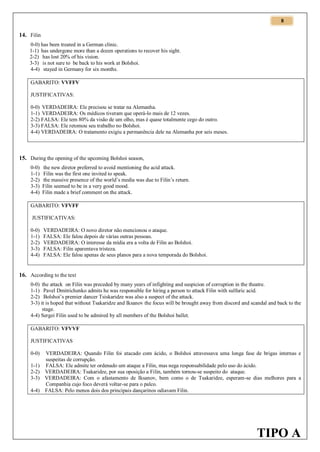 8

14. Filin
0-0) has been treated in a German clinic.
1-1) has undergone more than a dozen operations to recover his sight.
2-2) has lost 20% of his vision.
3-3) is not sure to be back to his work at Bolshoi.
4-4) stayed in Germany for six months.
GABARITO: VVFFV
JUSTIFICATIVAS:
0-0) VERDADEIRA: Ele precisou se tratar na Alemanha.
1-1) VERDADEIRA: Os médicos tiveram que operá-lo mais de 12 vezes.
2-2) FALSA: Ele tem 80% da visão de um olho, mas é quase totalmente cego do outro.
3-3) FALSA: Ele retomou seu trabalho no Bolshoi.
4-4) VERDADEIRA: O tratamento exigiu a permanência dele na Alemanha por seis meses.

15. During the opening of the upcoming Bolshoi season,
0-0)
1-1)
2-2)
3-3)
4-4)

the new diretor preferred to avoid mentioning the acid attack.
Filin was the first one invited to speak.
the massive presence of the world’s media was due to Filin’s return.
Filin seemed to be in a very good mood.
Filin made a brief comment on the attack.

GABARITO: VFVFF
JUSTIFICATIVAS:
0-0)
1-1)
2-2)
3-3)
4-4)

VERDADEIRA: O novo diretor não mencionou o ataque.
FALSA: Ele falou depois de várias outras pessoas.
VERDADEIRA: O interesse da mídia era a volta de Filin ao Bolshoi.
FALSA: Filin aparentava tristeza.
FALSA: Ele falou apenas de seus planos para a nova temporada do Bolshoi.

16. According to the text
0-0) the attack on Filin was preceded by many years of infighting and suspicion of corruption in the theatre.
1-1) Pavel Dmitrichenko admits he was responsible for hiring a person to attack Filin with sulfuric acid.
2-2) Bolshoi’s premier dancer Tsiskaridze was also a suspect of the attack.
3-3) it is hoped that without Tsakaridze and Iksanov the focus will be brought away from discord and scandal and back to the
stage.
4-4) Sergei Filin used to be admired by all members of the Bolshoi ballet.
GABARITO: VFVVF
JUSTIFICATIVAS
0-0)
1-1)
2-2)
3-3)
4-4)

VERDADEIRA: Quando Filin foi atacado com ácido, o Bolshoi atravessava uma longa fase de brigas internas e
suspeitas de corrupção.
FALSA: Ele admite ter ordenado um ataque a Filin, mas nega responsabilidade pelo uso do ácido.
VERDADEIRA: Tsakaridze, por sua oposição a Filin, também tornou-se suspeito do ataque.
VERDADEIRA: Com o afastamento de Iksanov, bem como o de Tsakaridze, esperam-se dias melhores para a
Companhia cujo foco deverá voltar-se para o palco.
FALSA: Pelo menos dois dos principais dançarinos odiavam Filin.

TIPO A

 