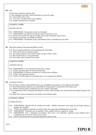 2

02. Filin
0-0) has been treated in a German clinic.
1-1) has undergone more than a dozen operations to recover his sight.
2-2) has lost 20% of his vision.
3-3) is not sure to be back to his work at Bolshoi.
4-4) stayed in Germany for six months.
GABARITO: VVFFV
JUSTIFICATIVAS:
0-0)
1-1)
2-2)
3-3)
4-4)

VERDADEIRA: Ele precisou se tratar na Alemanha.
VERDADEIRA: Os médicos tiveram que operá-lo mais de 12 vezes.
FALSA: Ele tem 80% da visão de um olho, mas é quase totalmente cego do outro.
FALSA: Ele retomou seu trabalho no Bolshoi.
VERDADEIRA: O tratamento exigiu a permanência dele na Alemanha por seis meses.

03. During the opening of the upcoming Bolshoi season,
0-0)
1-1)
2-2)
3-3)
4-4)

the new diretor preferred to avoid mentioning the acid attack.
Filin was the first one invited to speak.
the massive presence of the world’s media was due to Filin’s return.
Filin seemed to be in a very good mood.
Filin made a brief comment on the attack.

GABARITO: VFVFF
JUSTIFICATIVAS:
0-0)
1-1)
2-2)
3-3)
4-4)

VERDADEIRA: O novo diretor não mencionou o ataque.
FALSA: Ele falou depois de várias outras pessoas.
VERDADEIRA: O interesse da mídia era a volta de Filin ao Bolshoi.
FALSA: Filin aparentava tristeza.
FALSA: Ele falou apenas de seus planos para a nova temporada do Bolshoi.

04. According to the text
0-0) the attack on Filin was preceded by many years of infighting and suspicion of corruption in the theatre.
1-1) Pavel Dmitrichenko admits he was responsible for hiring a person to attack Filin with sulfuric acid.
2-2) Bolshoi’s premier dancer Tsiskaridze was also a suspect of the attack.
3-3) it is hoped that without Tsakaridze and Iksanov the focus will be brought away from discord and scandal and back to the
stage.
4-4) Sergei Filin used to be admired by all members of the Bolshoi ballet.
GABARITO: VFVVF
JUSTIFICATIVAS
0-0)
1-1)
2-2)
3-3)
4-4)

VERDADEIRA: Quando Filin foi atacado com ácido, o Bolshoi atravessava uma longa fase de brigas internas e
suspeitas de corrupção.
FALSA: Ele admite ter ordenado um ataque a Filin, mas nega responsabilidade pelo uso do ácido.
VERDADEIRA: Tsakaridze, por sua oposição a Filin, também tornou-se suspeito do ataque.
VERDADEIRA: Com o afastamento de Iksanov, bem como o de Tsakaridze, esperam-se dias melhores para a
Companhia cujo foco deverá voltar-se para o palco.
FALSA: Pelo menos dois dos principais dançarinos odiavam Filin.

Text 2

TIPO B

 