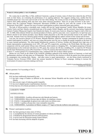 3

Women in African politics: a vote of confidence

On a sunny day in early May, in Ndu, northwest Cameroon, a group of women, many of whom have taken the day off from
work on their farms, are evaluating the performance of an aspiring politician. One suggests smiling more, another that the
candidate project her voice more and not look at her feet while talking. The women are here in the Bishop Shanahan Centre to
improve their public-speaking skills and learn more about electoral procedures. There are no party divisions in the room –
women from the Cameroon People's Democratic Movement (CPDM) sit cheek by jowl with the women of the Social
Democratic Front (SDF) – because the issue of women's participation in politics transcends petty party politics.
The look of African politics is decidedly male. Leaders fall into the "grand statesman" mould, Nelson Mandela; the tyrant,
Charles Taylor and Sani Abacha; misunderstood man of the people, Robert Mugabe; and the curiously long-lasting, Equatorial
Guinea's Teodoro Obiang and Angola's José Eduardo dos Santos. In recent years, however, things have begun to look a little less
XY. In 2006, Ellen Johnson Sirleaf was elected president of Liberia, and five years later, won a second term. In April last year,
Malawi elected its first female president, Joyce Banda; Forbes placed her as the 47th most powerful woman in the world. Only
last week, Aminata Touré was elected as prime minister of Senegal (although her cabinet consists of four women and 28 men).
Last year, the executive director of UN Women, Michelle Bachelet, called for "stronger commitment by leaders to increase
women's participation in politics", and went on to argue that quotas were the way to change the gender inequality at the heart of
so many national parliaments. The often-lauded Scandinavian countries of Norway, Sweden and Denmark have high rates of
female representation at parliamentary level: 40%, 45% and 39% respectively, according to the World Bank. But they pale in
comparison with the small central African state of Rwanda, which stands at a whopping 56% – the highest proportion of female
parliamentarians in the world and well above its 30% quota. By contrast, the UK has a middling 23%. A report by UN Women
and the Inter-Parliamentary Union (IPU) found that 17 of the 59 countries that held elections in 2011 had introduced quotas and,
in those 17, women gained 27% of parliamentary seats, compared with 16% in those without quotas.
Quotas are very much on the minds of the would-be candidates gathered at the training session in Cameroon, as local and
parliamentary elections will take place on 30 September. This will be the first election in which the parties have been pressured
by campaigners into meeting them. Quotas – and other routes to equal representation – are also being closely monitored by
Voluntary Service Overseas (VSO), which last summer launched its Women In Power campaign, working to increase the
involvement of women in decision-making at all levels
Adaptado de www.theguardian.com/09/09/2013
Acessado em 17.09.2013

Answer questions 5 to 8 according to Text 2.

05. African politics
0-0) has been traditionally dominated by men.
1-1) has had a range of leaders as different as the statesman Nelson Mandella and the tyrants Charles Taylor and Sani
Abacha.
2-2) does not give signs of reducing gender inequality.
3-3) has never adopted quotas in parliamentary elections.
4-4) has had one of its female presidents on Forbes’s list of the most powerful women in the world.
GABARITO: VVFFV
JUSTIFICATIVAS:
0-0)
1-1)
2-2)
3-3)
4-4)

VERDADEIRA: A política africana tem sido liderada por homens.
VERDADEIRA: Houve diversos tipos de líderes: de estadistas a tiranos.
FALSA: A desigualdade de gêneros tem caído muito nos últimos anos.
FALSA: A política africana não é mais monopólio masculino.
VERDADEIRA: A presidente de Malawi ocupou o 47o lugar na lista das mulheres mais poderosas.

06. Women’s participation in politics
0-0)
1-1)
2-2)
3-3)
4-4)

has been growing in many states of Africa.
is exemplified by the election of women presidents in Liberia and Malawi.
is hindered by disagreement between political parties.
is not an issue for discussion among women farmers.
has been increasing with the adoption of quotas.

TIPO B

 