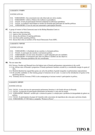 4
GABARITO: VVFFV
JUSTIFICATIVAS:
0-0)
1-1)
2-2)
3-3)
4-4)

VERDADEIRA: Este crescimento tem sido observado em vários estados.
VERDADEIRA: Libéria e Malawi têm mulheres na presidência.
FALSA: O tema da participação feminina independe de diferenças partidárias.
FALSA: As mulheres interrompem as tarefas nas fazendas para participar de reuniões políticas.
VERDADEIRA: O uso de cotas tem aumentado a participação feminina.

07. A group of women in Ndu (Cameroon) meet in the Bishop Shanahan Centre to
0-0)
1-1)
2-2)
3-3)
4-4)

learn more about elections.
improve their farming skills.
discuss the attributes of aspiring politicians.
train their public-speaking abilities.
discuss their roles as members of the Social Democratic Front (SDF).

GABARITO: VFVVF
JUSTIFICATIVAS:
0-0)
1-1)
2-2)
3-3)
4-4)

VERDADEIRA: A finalidade de tais reuniões é a formação política.
FALSA: A motivação das reuniões é estritamente política.
VERDADEIRA: Um dos temas discutidos é o perfil adequado para um candidato.
VERDADEIRA: O treinamento para falar em público é também um dos objetivos.
FALSA: Diferenças partidárias não são consideradas.

08. The text states that
0-0) Norway, Sweden and Denmark have the highest rates of female parliamentary representation in the world.
1-1) the African state of Rwanda’s proportion of female parliament members exceeds by a considerable margin its quota of
30%.
2-2) Michelle Bachelet has argued that quotas can solve the problem of gender inequality in parliamentary representation.
3-3) the possible candidates in that training group in Cameroon do not seem to count on the introduction of quotas in the
upcoming election.
4-4) Voluntary Service Overseas (VSO) is also campaigning to increase women’s participation in politics.

GABARITO: FFVFV
JUSTIFICATIVAS:
0-0) FALSA: A mais alta taxa de representação parlamentar feminina é a do Estado africano de Rwanda.
1-1) FALSA: A proporção de participação parlamentar em Rwanda é a mais alta do mundo.
2-2) VERDADEIRA: Bachelet acredita que o sistema de quotas é a solução para o problema de desigualdade de gênero na
política.
3-3) FALSA: As participantes do grupo de Camarões estão conscientes da importância das cotas para a próxima eleição.
4-4) VERDADEIRA: O VSO lidera a campanha “Women in Power”.

TIPO B

 