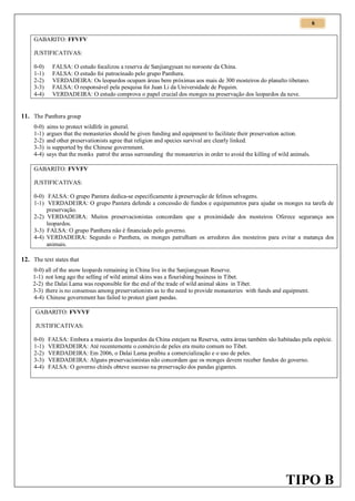 6
GABARITO: FFVFV
JUSTIFICATIVAS:
0-0)
1-1)
2-2)
3-3)
4-4)

FALSA: O estudo focalizou a reserva de Sanjiangyuan no noroeste da China.
FALSA: O estudo foi patrocinado pelo grupo Panthera.
VERDADEIRA: Os leopardos ocupam áreas bem próximas aos mais de 300 mosteiros do planalto tibetano.
FALSA: O responsável pela pesquisa foi Juan Li da Universidade de Pequim.
VERDADEIRA: O estudo comprova o papel crucial dos monges na preservação dos leopardos da neve.

11. The Panthera group
0-0)
1-1)
2-2)
3-3)
4-4)

aims to protect wildlife in general.
argues that the monasteries should be given funding and equipment to facilitate their preservation action.
and other preservationists agree that religion and species survival are clearly linked.
is supported by the Chinese government.
says that the monks patrol the areas surrounding the monasteries in order to avoid the killing of wild animals.

GABARITO: FVVFV
JUSTIFICATIVAS:
0-0) FALSA: O grupo Pantera dedica-se especificamente à preservação de felinos selvagens.
1-1) VERDADEIRA: O grupo Pantera defende a concessão de fundos e equipamentos para ajudar os monges na tarefa de
preservação.
2-2) VERDADEIRA: Muitos preservacionistas concordam que a proximidade dos mosteiros Oferece segurança aos
leopardos.
3-3) FALSA: O grupo Panthera não é financiado pelo governo.
4-4) VERDADEIRA: Segundo o Panthera, os monges patrulham os arredores dos mosteiros para evitar a matança dos
animais.

12. The text states that
0-0) all of the snow leopards remaining in China live in the Sanjiangyuan Reserve.
1-1) not long ago the selling of wild animal skins was a flourishing business in Tibet.
2-2) the Dalai Lama was responsible for the end of the trade of wild animal skins in Tibet.
3-3) there is no consensus among preservationists as to the need to provide monasteries with funds and equipment.
4-4) Chinese government has failed to protect giant pandas.
GABARITO: FVVVF
JUSTIFICATIVAS:
0-0)
1-1)
2-2)
3-3)
4-4)

FALSA: Embora a maioria dos leopardos da China estejam na Reserva, outra áreas também são habitadas pela espécie.
VERDADEIRA: Até recentemente o comércio de peles era muito comum no Tibet.
VERDADEIRA: Em 2006, o Dalai Lama proibiu a comercialização e o uso de peles.
VERDADEIRA: Alguns preservacionistas não concordam que os monges devem receber fundos do governo.
FALSA: O governo chinês obteve sucesso na preservação dos pandas gigantes.

TIPO B

 