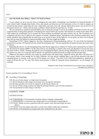 7

Text 4
Save the Earth, Save Money—There’s No Need to Choose
A new website set up to ease the chore of shopping for solar panels, EnergySage, has described two financial benefits of
solar which I hadn’t thought about before. First, solar panels can help you save for retirement; in fact, it’s hard to imagine an
investment that anyone could make for such a high return and such a low risk. Second, photovoltaic power can cut the cost of
driving an electric car—which, mile for mile, is already a third or fourth of a gasoline car—in half.
My own panels have earned me about $2,000 a year in electricity savings as well as the tradable certificates I receive for each
megawatt-hour of energy they generate. Considering how much I had to pay up front, that amounts to a return of just under 20%.
That outdoes the stockmarket, not to mention the lower-yielding investments that many retirees rely on. The investment isn’t
completely risk-free; you’re subject to the vagaries of weather, equipment failure, fluctuations in the certificate market price, and
family members who evidently take the solar array as an excuse to leave all the lights on. At one point, we had a run of cloudy
days and our array fell behind its expected monthly output. We later caught up, though.
EnergySage’s CEO, Vikram Aggarwal, who has a background in financial planning, told me: “It’s one of the best financial
products you can buy. All financial advisors should be promoting solar.” He also argued that the panels increase the resale value
of a house.
Regarding the electric car, the EnergySage blog cited Neeraj Aggarwal (no relation to Vikram) and I contacted him to follow
up. He told me he leased a BMW i3 at the same time he was preparing to install a solar array and decided to increase the array
size from 8 kW to 10 kW. Working through the cost of charging the battery and the savings afforded by his array, he reckoned
the electric car costs 2 to 3 cents per mile to operate. An equivalent gasoline-powered car might cost 20 cents per mile.
Whenever the subject of electric cars comes up, people always ask about range. Aggarwal said he gets 80 to 100 miles on a
full charge, which is just enough for his daily commute. He uses special mapping apps to get driving directions that take
charging stations in account, so he can top off his battery over dinner. “You have to be a little more prepared or analytical in
terms of driving the car,” he said. This minor inconvenience is offset by lessened routine maintenance—no oil changes, for
example.
Adaptado de http://blogs.scientificamerican.com/solar-at home/ 2013/09/13
Acessado em 21.09.2013

Answer questions 13 to 16 according to Text 4.

13. According to EnergySage
0-0) the use of solar energy is a high-return investment.
1-1) the investment in solar energy can increase one’s savings for retirement.
2-2) driving a gasoline car is twice as expensive as driving an electric car.
3-3) the use of solar energy at home can make the driving of electric cars a bit more expensive.
4-4) the investment in solar energy is risk-free.
GABARITO: VVFFF
JUSTIFICATIVAS:
0-0) VERDADEIRA: O investimento em placas solares é bastante compensador.
1-1) VERDADEIRA: A economia com energia pode ser revertida para a aposentadoria.
2-2) FALSA: Dirigir um carro a gasolina custa três a quatro vezes mais que dirigir um carro
elétrico.
3-3) FALSA: O uso de energia solar torna o uso do carro elétrico ainda mais econômico.
4-4) FALSA: O investimento em energia solar não é totalmente livre de riscos.

TIPO B

 
