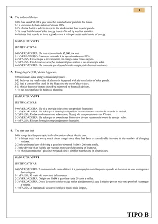 8

14. The author of the text
0-0) has saved $2,000 a year since he installed solar panels in his house.
1-1) estimates he had a return of almost 20%.
2-2) thinks that it is safer to invest in the stockmarket than in solar panels.
3-3) says that the use of solar energy is not affected by weather variation.
4-4) states that in order to have a good return it is important to avoid waste of energy.
GABARITO: VVFFV
JUSTIFICATIVAS:
0-0) VERDADEIRA: Ele tem economizado $2,000 por ano.
1-1) VERDADEIRA: O retorno estimado é de aproximadamente 20%.
2-2) FALSA: Ele acha que o investimento em energia solar é mais seguro.
3-3) FALSA: Ele diz que as variações meteorológicas afetam o uso da energia solar.
4-4) VERDADEIRA: Ele comenta que desperdício de energia pode diminuir o retorno.

15. EnergySage’s CEO, Vikram Aggarwal,
0-0) considers solar energy a financial product.
1-1) believes the resale value of a house is increased with the installation of solar panels.
2-2) had a cousin of his cited in the blog as to the use of electric cars.
3-3) thinks that solar energy should be promoted by financial advisers.
4-4) has no experience in financial planning.
GABARITO: VVFVF
JUSTIFICATIVAS:
0-0) VERDADEIRA: Ele vê a energia solar como um produto financeiro.
1-1) VERDADEIRA: Ele acha que a instalação de painéis solares aumenta o valor de revenda do imóvel.
2-2) FALSA: Embora tenha o mesmo sobrenome, Neeraj não tem parentesco com Vikram.
3-3) VERDADEIRA: Ele acha que os consultores financeiros devem recomendar o uso de energia solar.
4-4) FALSA: Ele tem formação em planejamento financeiro.

16. The text says that
0-0) range is a frequent topic in the discussions about electric cars.
1-1) drivers need not worry much about range since there has been a considerable increase in the number of charging
stations.
2-2) the estimated cost of driving a gasoline-powered BMW is 20 cents a mile.
3-3) the driving of an electric car requires more careful planning of journeys.
4-4) the maintenance of gasoline-powered cars is simpler than the one of electric cars.
GABARITO: VFVVF
JUSTIFICATIVAS:
0-0) VERDADEIRA: A autonomia do carro elétrico é a preocupação mais frequente quando se discutem as suas vantagens e
desvantagens.
1-1) FALSA: O texto não menciona tal aumento.
2-2) VERDADEIRA: Dirigir um BMW a gasolina custa 20 cents a milha.
3-3) VERDADEIRA: O uso do carro elétrico exige maior planejamento já que é preciso prever onde será possível recarregar
a bateria.
4-4) FALSA: A manutenção do carro elétrico é muito mais simples.

TIPO B

 