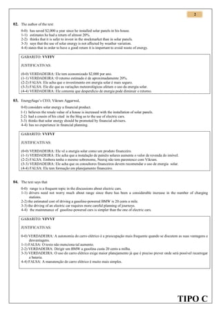 2

02. The author of the text
0-0) has saved $2,000 a year since he installed solar panels in his house.
1-1) estimates he had a return of almost 20%.
2-2) thinks that it is safer to invest in the stockmarket than in solar panels.
3-3) says that the use of solar energy is not affected by weather variation.
4-4) states that in order to have a good return it is important to avoid waste of energy.
GABARITO: VVFFV
JUSTIFICATIVAS:
(0-0) VERDADEIRA: Ele tem economizado $2,000 por ano.
(1-1) VERDADEIRA: O retorno estimado é de aproximadamente 20%.
(2-2) FALSA: Ele acha que o investimento em energia solar é mais seguro.
(3-3) FALSA: Ele diz que as variações meteorológicas afetam o uso da energia solar.
(4-4) VERDADEIRA: Ele comenta que desperdício de energia pode diminuir o retorno.

03. EnergySage’s CEO, Vikram Aggarwal,
0-0) considers solar energy a financial product.
1-1) believes the resale value of a house is increased with the installation of solar panels.
2-2) had a cousin of his cited in the blog as to the use of electric cars.
3-3) thinks that solar energy should be promoted by financial advisers.
4-4) has no experience in financial planning.
GABARITO: VVFVF
JUSTIFICATIVAS:
(0-0) VERDADEIRA: Ele vê a energia solar como um produto financeiro.
(1-1) VERDADEIRA: Ele acha que a instalação de painéis solares aumenta o valor de revenda do imóvel.
(2-2) FALSA: Embora tenha o mesmo sobrenome, Neeraj não tem parentesco com Vikram.
(3-3) VERDADEIRA: Ele acha que os consultores financeiros devem recomendar o uso de energia solar.
(4-4) FALSA: Ele tem formação em planejamento financeiro.

04. The text says that
0-0) range is a frequent topic in the discussions about electric cars.
1-1) drivers need not worry much about range since there has been a considerable increase in the number of charging
stations.
2-2) the estimated cost of driving a gasoline-powered BMW is 20 cents a mile.
3-3) the driving of an electric car requires more careful planning of journeys.
4-4) the maintenance of gasoline-powered cars is simpler than the one of electric cars.
GABARITO: VFVVF
JUSTIFICATIVAS:
0-0) VERDADEIRA: A autonomia do carro elétrico é a preocupação mais frequente quando se discutem as suas vantagens e
desvantagens.
1-1) FALSA: O texto não menciona tal aumento.
2-2) VERDADEIRA: Dirigir um BMW a gasolina custa 20 cents a milha.
3-3) VERDADEIRA: O uso do carro elétrico exige maior planejamento já que é preciso prever onde será possível recarregar
a bateria.
4-4) FALSA: A manutenção do carro elétrico é muito mais simples.

TIPO C

 