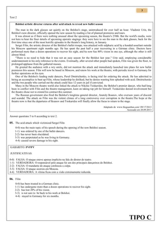 3
Text 2
Bolshoi artistic director returns after acid attack to reveal new ballet season
The man in the dark glasses sat quietly on the Bolshoi's stage, unintroduced for over half an hour. Vladimir Urin, the
Bolshoi's new director, officially opened the new season by reading a list of planned premieres and tours.
It was almost as if there were nothing unusual about the upcoming season, the theatre's 238th. But the world's media, were
not here to hear the finer details of upcoming operatic stagings: they were here to see the man in the dark glasses, back for the
first time since one of the most horrific episodes in the theatre's long history, in January.
Sergei Filin, the artistic director of the Bolshoi's ballet troupe, was attacked with sulphuric acid by a hooded assailant outside
his Moscow apartment eight months ago. He has spent the past half a year recovering in a German clinic. Doctors have
performed more than a dozen operations to recover his sight, and he now has 80% vision in one eye, although the other is still
almost blind.
"There is no need to hide that it was not an easy season for the Bolshoi last year," Urin said, employing considerable
understatement in his only reference to the events. Eventually, after several other people had spoken, Filin was given the floor, to
prolonged applause from the gathered masses.
He greeted the audience with a wry smile, did not mention the attack and immediately launched into plans for new ballet
premieres this season. Filin will now be based in Moscow, and renew his work at the theatre, with periodic travel to Germany for
further operations on his eyes.
One of the Bolshoi's leading male dancers, Pavel Dmitrichenko, is facing trial for ordering the attack. He has admitted to
hiring an accomplice to beat up Filin, whose leadership he disliked, but he denies wanting him splashed with acid. Dmitrichenko
and the two people who carried out the attack could face 12 years in jail if convicted.
Many in the Moscow theatre world also linked the attack to Nikolai Tsiskaridze, the Bolshoi's premier dancer, who had long
been in conflict with Filin and the theatre management, keen on taking top job for himself. Tsiskaridze denied involvement but
the theatre chose not to extend his contract this summer.
The Russian government also fired the Bolshoi's longtime general director, Anatoly Iksanov, who oversaw years of discord
and scandal. The attack on Filin was the violent climax of a long controversy over corruption in the theatre.The hope at the
theatre now is that the departures of Iksanov and Tsiskaridze will finally allow the focus to return to the stage.
Adaptado de www.theguardian.com/ 09/17/2013
Acessado em 20.09.2013

Answer questions 5 to 8 according to text 2.

05. The acid attack which victimized Sergei Filin
0-0) was the main topic of his speech during the opening of the new Bolshoi season.
1-1) was ordered by one of the ballet dancers.
2-2) has never been elucidated.
3-3) was perpretated as he was living in Germany.
4-4) caused severe damage to his sight.
GABARITO: FVFFV
JUSTIFICATIVAS:
0-0)
1-1)
2-2)
3-3)
4-4)

FALSA: O ataque esteve apenas implícito na fala do diretor do teatro.
VERDADEIRA: O responsável pelo ataque foi um dos principais dançarinos do Bolshoi.
FALSA: O mandante do ataque confessou a culpa.
FALSA: O ataque ocorreu em Moscou.
VERDADEIRA: A vítima ficou com a visão extremamente reduzida.

06. Filin
0-0) has been treated in a German clinic.
1-1) has undergone more than a dozen operations to recover his sight.
2-2) has lost 20% of his vision.
3-3) is not sure to be back to his work at Bolshoi.
4-4) stayed in Germany for six months.

TIPO C

 
