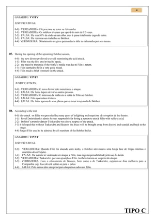 4
GABARITO: VVFFV
JUSTIFICATIVAS:
0-0)
1-1)
2-2)
3-3)
4-4)

VERDADEIRA: Ele precisou se tratar na Alemanha.
VERDADEIRA: Os médicos tiveram que operá-lo mais de 12 vezes.
FALSA: Ele tem 80% da visão de um olho, mas é quase totalmente cego do outro.
FALSA: Ele retomou seu trabalho no Bolshoi.
VERDADEIRA: O tratamento exigiu a permanência dele na Alemanha por seis meses.

07. During the opening of the upcoming Bolshoi season,
0-0)
1-1)
2-2)
3-3)
4-4)

the new diretor preferred to avoid mentioning the acid attack.
Filin was the first one invited to speak.
the massive presence of the world’s media was due to Filin’s return.
Filin seemed to be in a very good mood.
Filin made a brief comment on the attack.

GABARITO: VFVFF
JUSTIFICATIVAS:
0-0)
1-1)
2-2)
3-3)
4-4)

VERDADEIRA: O novo diretor não mencionou o ataque.
FALSA: Ele falou depois de várias outras pessoas.
VERDADEIRA: O interesse da mídia era a volta de Filin ao Bolshoi.
FALSA: Filin aparentava tristeza.
FALSA: Ele falou apenas de seus planos para a nova temporada do Bolshoi.

08. According to the text
0-0) the attack on Filin was preceded by many years of infighting and suspicion of corruption in the theatre.
1-1) Pavel Dmitrichenko admits he was responsible for hiring a person to attack Filin with sulfuric acid.
2-2) Bolshoi’s premier dancer Tsiskaridze was also a suspect of the attack.
3-3) it is hoped that without Tsakaridze and Iksanov the focus will be brought away from discord and scandal and back to the
stage.
4-4) Sergei Filin used to be admired by all members of the Bolshoi ballet.
GABARITO: VFVVF
JUSTIFICATIVAS
0-0)
1-1)
2-2)
3-3)
4-4)

VERDADEIRA: Quando Filin foi atacado com ácido, o Bolshoi atravessava uma longa fase de brigas internas e
suspeitas de corrupção.
FALSA: Ele admite ter ordenado um ataque a Filin, mas nega responsabilidade pelo uso do ácido.
VERDADEIRA: Tsakaridze, por sua oposição a Filin, também tornou-se suspeito do ataque.
VERDADEIRA: Com o afastamento de Iksanov, bem como o de Tsakaridze, esperam-se dias melhores para a
Companhia cujo foco deverá voltar-se para o palco.
FALSA: Pelo menos dois dos principais dançarinos odiavam Filin.

TIPO C

 