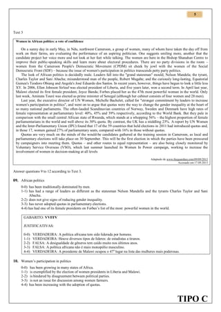 5

Text 3
Women in African politics: a vote of confidence

On a sunny day in early May, in Ndu, northwest Cameroon, a group of women, many of whom have taken the day off from
work on their farms, are evaluating the performance of an aspiring politician. One suggests smiling more, another that the
candidate project her voice more and not look at her feet while talking. The women are here in the Bishop Shanahan Centre to
improve their public-speaking skills and learn more about electoral procedures. There are no party divisions in the room –
women from the Cameroon People's Democratic Movement (CPDM) sit cheek by jowl with the women of the Social
Democratic Front (SDF) – because the issue of women's participation in politics transcends petty party politics.
The look of African politics is decidedly male. Leaders fall into the "grand statesman" mould, Nelson Mandela; the tyrant,
Charles Taylor and Sani Abacha; misunderstood man of the people, Robert Mugabe; and the curiously long-lasting, Equatorial
Guinea's Teodoro Obiang and Angola's José Eduardo dos Santos. In recent years, however, things have begun to look a little less
XY. In 2006, Ellen Johnson Sirleaf was elected president of Liberia, and five years later, won a second term. In April last year,
Malawi elected its first female president, Joyce Banda; Forbes placed her as the 47th most powerful woman in the world. Only
last week, Aminata Touré was elected as prime minister of Senegal (although her cabinet consists of four women and 28 men).
Last year, the executive director of UN Women, Michelle Bachelet, called for "stronger commitment by leaders to increase
women's participation in politics", and went on to argue that quotas were the way to change the gender inequality at the heart of
so many national parliaments. The often-lauded Scandinavian countries of Norway, Sweden and Denmark have high rates of
female representation at parliamentary level: 40%, 45% and 39% respectively, according to the World Bank. But they pale in
comparison with the small central African state of Rwanda, which stands at a whopping 56% – the highest proportion of female
parliamentarians in the world and well above its 30% quota. By contrast, the UK has a middling 23%. A report by UN Women
and the Inter-Parliamentary Union (IPU) found that 17 of the 59 countries that held elections in 2011 had introduced quotas and,
in those 17, women gained 27% of parliamentary seats, compared with 16% in those without quotas.
Quotas are very much on the minds of the would-be candidates gathered at the training session in Cameroon, as local and
parliamentary elections will take place on 30 September. This will be the first election in which the parties have been pressured
by campaigners into meeting them. Quotas – and other routes to equal representation – are also being closely monitored by
Voluntary Service Overseas (VSO), which last summer launched its Women In Power campaign, working to increase the
involvement of women in decision-making at all levels
Adaptado de www.theguardian.com/09/09/2013
Acessado em 17.09.2013

Answer questions 9 to 12 according to Text 3.

09. African politics
0-0) has been traditionally dominated by men.
1-1) has had a range of leaders as different as the statesman Nelson Mandella and the tyrants Charles Taylor and Sani
Abacha.
2-2) does not give signs of reducing gender inequality.
3-3) has never adopted quotas in parliamentary elections.
4-4) has had one of its female presidents on Forbes’s list of the most powerful women in the world.
GABARITO: VVFFV
JUSTIFICATIVAS:
0-0)
1-1)
2-2)
3-3)
4-4)

VERDADEIRA: A política africana tem sido liderada por homens.
VERDADEIRA: Houve diversos tipos de líderes: de estadistas a tiranos.
FALSA: A desigualdade de gêneros tem caído muito nos últimos anos.
FALSA: A política africana não é mais monopólio masculino.
VERDADEIRA: A presidente de Malawi ocupou o 47o lugar na lista das mulheres mais poderosas.

10. Women’s participation in politics
0-0)
1-1)
2-2)
3-3)
4-4)

has been growing in many states of Africa.
is exemplified by the election of women presidents in Liberia and Malawi.
is hindered by disagreement between political parties.
is not an issue for discussion among women farmers.
has been increasing with the adoption of quotas.

TIPO C

 