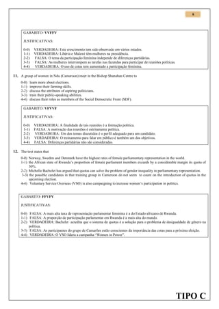 6

GABARITO: VVFFV
JUSTIFICATIVAS:
0-0)
1-1)
2-2)
3-3)
4-4)

VERDADEIRA: Este crescimento tem sido observado em vários estados.
VERDADEIRA: Libéria e Malawi têm mulheres na presidência.
FALSA: O tema da participação feminina independe de diferenças partidárias.
FALSA: As mulheres interrompem as tarefas nas fazendas para participar de reuniões políticas.
VERDADEIRA: O uso de cotas tem aumentado a participação feminina.

11. A group of women in Ndu (Cameroon) meet in the Bishop Shanahan Centre to
0-0)
1-1)
2-2)
3-3)
4-4)

learn more about elections.
improve their farming skills.
discuss the attributes of aspiring politicians.
train their public-speaking abilities.
discuss their roles as members of the Social Democratic Front (SDF).

GABARITO: VFVVF
JUSTIFICATIVAS:
0-0)
1-1)
2-2)
3-3)
4-4)

VERDADEIRA: A finalidade de tais reuniões é a formação política.
FALSA: A motivação das reuniões é estritamente política.
VERDADEIRA: Um dos temas discutidos é o perfil adequado para um candidato.
VERDADEIRA: O treinamento para falar em público é também um dos objetivos.
FALSA: Diferenças partidárias não são consideradas.

12. The text states that
0-0) Norway, Sweden and Denmark have the highest rates of female parliamentary representation in the world.
1-1) the African state of Rwanda’s proportion of female parliament members exceeds by a considerable margin its quota of
30%.
2-2) Michelle Bachelet has argued that quotas can solve the problem of gender inequality in parliamentary representation.
3-3) the possible candidates in that training group in Cameroon do not seem to count on the introduction of quotas in the
upcoming election.
4-4) Voluntary Service Overseas (VSO) is also campaigning to increase women’s participation in politics.

GABARITO: FFVFV
JUSTIFICATIVAS:
0-0) FALSA: A mais alta taxa de representação parlamentar feminina é a do Estado africano de Rwanda.
1-1) FALSA: A proporção de participação parlamentar em Rwanda é a mais alta do mundo.
2-2) VERDADEIRA: Bachelet acredita que o sistema de quotas é a solução para o problema de desigualdade de gênero na
política.
3-3) FALSA: As participantes do grupo de Camarões estão conscientes da importância das cotas para a próxima eleição.
4-4) VERDADEIRA: O VSO lidera a campanha “Women in Power”.

TIPO C

 