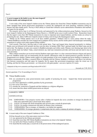 7

Text 4
A secret weapon in the battle to save the snow leopard?
Tibetan monks and endangered cats
A new study of the snow leopard’s habitat across the Tibetan plateau has found that Tibetan Buddhist monasteries may be
better equipped than formal preservation programmes to protect the endangered cats from poaching, retaliatory killing by
farmers and other deadly perils. The key is their ability to extend their influence across administrative boundaries and maintain
safe space for the animals.
The research, led by Juan Li of Peking University and sponsored by the wildcat protection group Panthera, focused on the
snow leopard’s habitat on the Sanjiangyuan Nature Reserve, a 360,000 sq km area in north-western China. Researchers found
that the region’s more than 300 Tibetan monasteries lie close to important snow leopard habitats, and that monks are critical to
protecting the cats. About 4,000 snow leopards remain in China, most living in the Sanjiangyuan region.
“Monks on the Tibetan plateau serve as de facto wildlife guardians,” Panthera said in a news release about the study.
“Tibetan Buddhism considers the snow leopard and its habitats strictly sacred, and the monks patrol wild landscapes surrounding
monasteries to enforce strict edicts against killing wildlife.”
Until recently Tibet had a thriving trade in wild animal skins. Tiger and leopard skins featured prominently in clothing.
Monks were not allowed to kill animals, but they wore the skins. In January 2006 Tibet’s spiritual leader, the Dalai Lama, put an
end to that. The displays, he said, were counter to Buddhist principles and within weeks Tibetans were burning tiger skins in the
streets and the trade was halted. Today, conservationists say, land near monasteries provides safe haven and cats tend to stay in
close proximity.
Other wildcat researchers not involved with the Panthera report agree there is a clear connection between religion and species
survival: Buddhist monks will not intentionally kill the animals. Monasteries make for natural protective grounds, but there is
disagreement over whether Tibetan monks ought to be made guardians of the snow leopards and given funding or equipment, as
Panthera recommends. Ma Ming, a research fellow in Xinjiang with the Chinese Academy of Sciences, said there is an obvious
link between monasteries and safe space for leopards, but he argues that government programmes make the wisest use of
funding, and that the Chinese government—as it has proven with giant pandas—can save a species if it wants.
(Adaptado de http.www.economist.com/blogs/analects/09/16/2013
Acessado em 17.09. 2013)

Answer questions 13 to 16 according to Text 4.

13. Tibetan Buddhist monks
0-0) are considered by some preservationists more capable of protecting the snow
programmes.
1-1) have been appointed as wildlife guardians by the government.
2-2) have never worn skins.
3-3) consider the protection of leopards and their habitats as a religious obligation.
4-4) ensure that laws about wildlife preservation are obeyed.

leopard than formal preservation

GABARITO: VFFVV
JUSTIFICATIVAS:
0-0)
1-1)
2-2)
3-3)
4-4)

VERDADEIRA: Uma pesquisa recente sobre o habitat do leopardo das neves considera os monges do planalto do
Tibet mais capacitados para a preservação dessa espécie.
FALSA: Os monges não foram designados pelo governo para a missão de preservação.
FALSA: Os monges costumavam usar peles de animais como vestimenta.
VERDADEIRA: Para os monges, os leopardos e seu habitat são sagrados.
VERDADEIRA: Os monges garantem o cumprimento das leis contra a matança de animais selvagens.

14. A recent study of the snow leopard’s habitats in Tibet
0-0) has focused on two of the main nature reserves in China.
1-1) was sponsored by the Chinese government.
2-2) found that more than 300 Tibetan Buddhist monasteries are close to the leopards’ habitats.
3-3) was led by the Chinese Academy of Sciences.
4-4) found that the monks play a crucial role in the preservation of that endangered species.

TIPO C

 