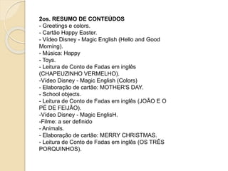 2os. RESUMO DE CONTEÚDOS
- Greetings e colors.
- Cartão Happy Easter.
- Vídeo Disney - Magic English (Hello and Good
Morning).
- Música: Happy
- Toys.
- Leitura de Conto de Fadas em inglês
(CHAPEUZINHO VERMELHO).
-Vídeo Disney - Magic English (Colors)
- Elaboração de cartão: MOTHER'S DAY.
- School objects.
- Leitura de Conto de Fadas em inglês (JOÃO E O
PÉ DE FEIJÃO).
-Vídeo Disney - Magic EnglisH.
-Filme: a ser definido
- Animals.
- Elaboração de cartão: MERRY CHRISTMAS.
- Leitura de Conto de Fadas em inglês (OS TRÊS
PORQUINHOS).
 