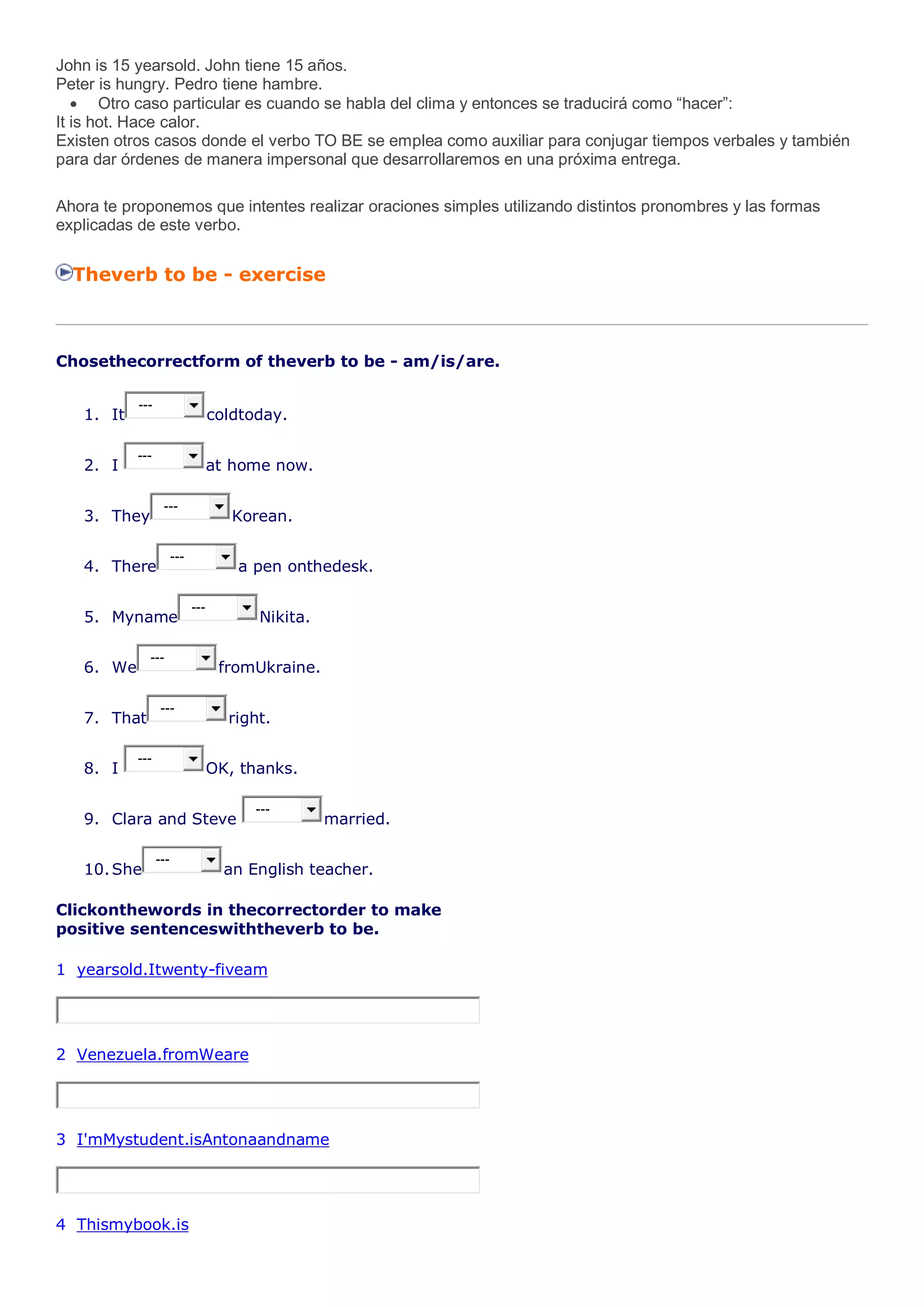 John is 15 yearsold. John tiene 15 años.
Peter is hungry. Pedro tiene hambre.
Otro caso particular es cuando se habla del clima y entonces se traducirá como “hacer”:
It is hot. Hace calor.
Existen otros casos donde el verbo TO BE se emplea como auxiliar para conjugar tiempos verbales y también
para dar órdenes de manera impersonal que desarrollaremos en una próxima entrega.
Ahora te proponemos que intentes realizar oraciones simples utilizando distintos pronombres y las formas
explicadas de este verbo.
Theverb to be - exercise
Chosethecorrectform of theverb to be - am/is/are.
1. It
---
coldtoday.
2. I
---
at home now.
3. They
---
Korean.
4. There
---
a pen onthedesk.
5. Myname
---
Nikita.
6. We
---
fromUkraine.
7. That
---
right.
8. I
---
OK, thanks.
9. Clara and Steve
---
married.
10.She
---
an English teacher.
Clickonthewords in thecorrectorder to make
positive sentenceswiththeverb to be.
1 yearsold.Itwenty-fiveam
2 Venezuela.fromWeare
3 I'mMystudent.isAntonaandname
4 Thismybook.is
 