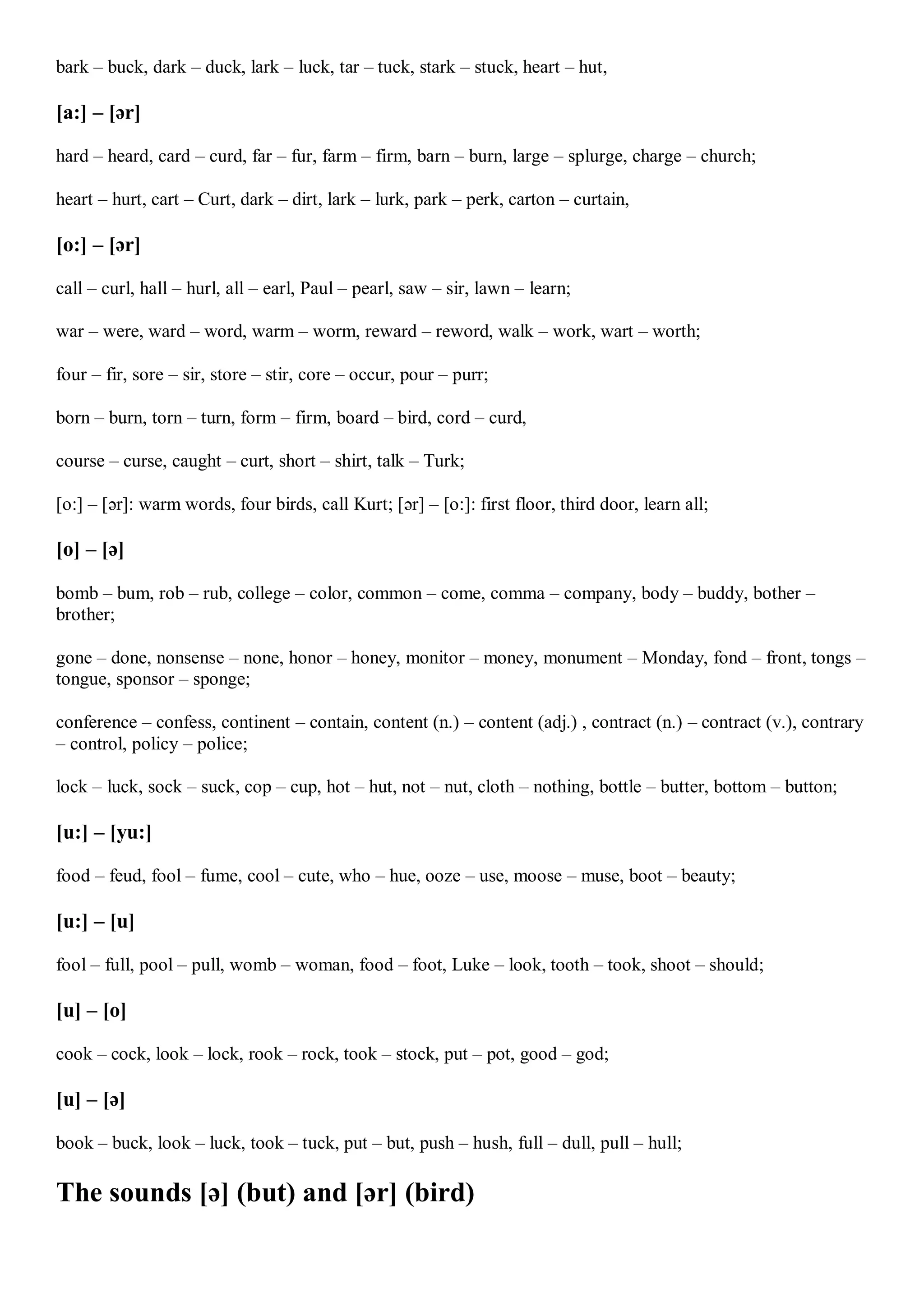bark – buck, dark – duck, lark – luck, tar – tuck, stark – stuck, heart – hut,
[a:] – [ər]
hard – heard, card – curd, far – fur, farm – firm, barn – burn, large – splurge, charge – church;
heart – hurt, cart – Curt, dark – dirt, lark – lurk, park – perk, carton – curtain,
[o:] – [ər]
call – curl, hall – hurl, all – earl, Paul – pearl, saw – sir, lawn – learn;
war – were, ward – word, warm – worm, reward – reword, walk – work, wart – worth;
four – fir, sore – sir, store – stir, core – occur, pour – purr;
born – burn, torn – turn, form – firm, board – bird, cord – curd,
course – curse, caught – curt, short – shirt, talk – Turk;
[o:] – [ər]: warm words, four birds, call Kurt; [ər] – [o:]: first floor, third door, learn all;
[o] – [ə]
bomb – bum, rob – rub, college – color, common – come, comma – company, body – buddy, bother –
brother;
gone – done, nonsense – none, honor – honey, monitor – money, monument – Monday, fond – front, tongs –
tongue, sponsor – sponge;
conference – confess, continent – contain, content (n.) – content (adj.) , contract (n.) – contract (v.), contrary
– control, policy – police;
lock – luck, sock – suck, cop – cup, hot – hut, not – nut, cloth – nothing, bottle – butter, bottom – button;
[u:] – [yu:]
food – feud, fool – fume, cool – cute, who – hue, ooze – use, moose – muse, boot – beauty;
[u:] – [u]
fool – full, pool – pull, womb – woman, food – foot, Luke – look, tooth – took, shoot – should;
[u] – [o]
cook – cock, look – lock, rook – rock, took – stock, put – pot, good – god;
[u] – [ə]
book – buck, look – luck, took – tuck, put – but, push – hush, full – dull, pull – hull;
The sounds [ə] (but) and [ər] (bird)
 