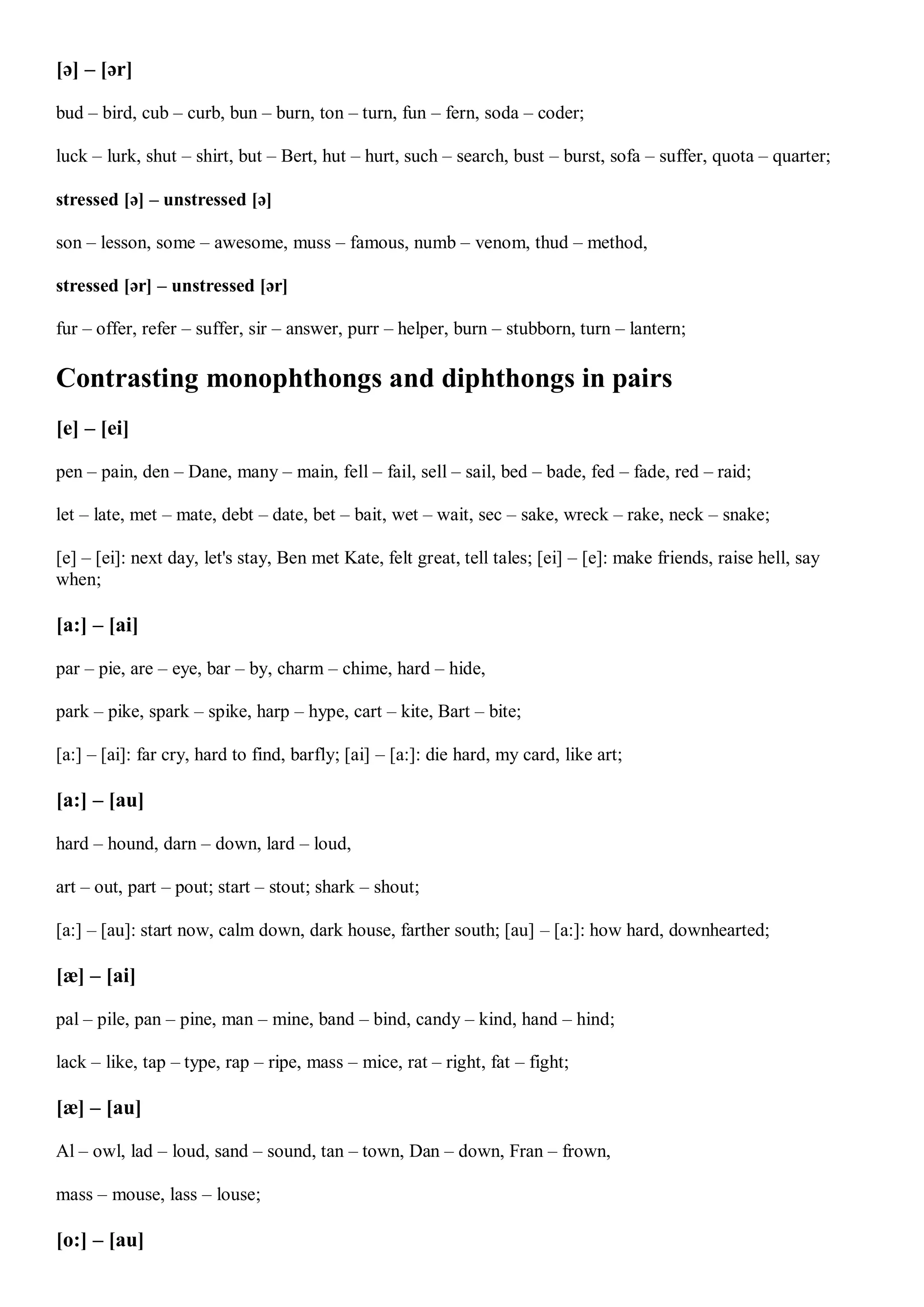 [ə] – [ər]
bud – bird, cub – curb, bun – burn, ton – turn, fun – fern, soda – coder;
luck – lurk, shut – shirt, but – Bert, hut – hurt, such – search, bust – burst, sofa – suffer, quota – quarter;
stressed [ə] – unstressed [ə]
son – lesson, some – awesome, muss – famous, numb – venom, thud – method,
stressed [ər] – unstressed [ər]
fur – offer, refer – suffer, sir – answer, purr – helper, burn – stubborn, turn – lantern;
Contrasting monophthongs and diphthongs in pairs
[e] – [ei]
pen – pain, den – Dane, many – main, fell – fail, sell – sail, bed – bade, fed – fade, red – raid;
let – late, met – mate, debt – date, bet – bait, wet – wait, sec – sake, wreck – rake, neck – snake;
[e] – [ei]: next day, let's stay, Ben met Kate, felt great, tell tales; [ei] – [e]: make friends, raise hell, say
when;
[a:] – [ai]
par – pie, are – eye, bar – by, charm – chime, hard – hide,
park – pike, spark – spike, harp – hype, cart – kite, Bart – bite;
[a:] – [ai]: far cry, hard to find, barfly; [ai] – [a:]: die hard, my card, like art;
[a:] – [au]
hard – hound, darn – down, lard – loud,
art – out, part – pout; start – stout; shark – shout;
[a:] – [au]: start now, calm down, dark house, farther south; [au] – [a:]: how hard, downhearted;
[æ] – [ai]
pal – pile, pan – pine, man – mine, band – bind, candy – kind, hand – hind;
lack – like, tap – type, rap – ripe, mass – mice, rat – right, fat – fight;
[æ] – [au]
Al – owl, lad – loud, sand – sound, tan – town, Dan – down, Fran – frown,
mass – mouse, lass – louse;
[o:] – [au]
 