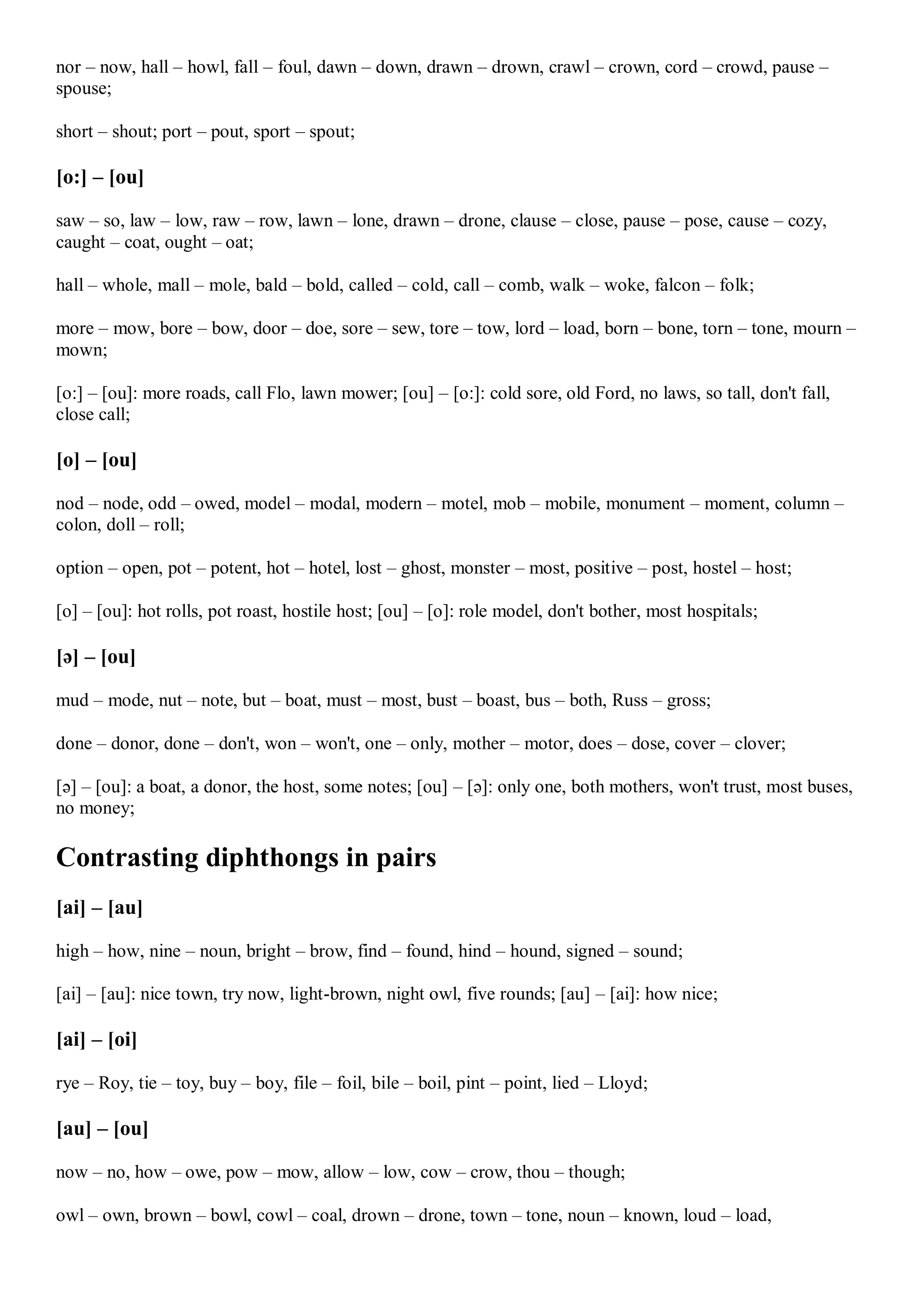 nor – now, hall – howl, fall – foul, dawn – down, drawn – drown, crawl – crown, cord – crowd, pause –
spouse;
short – shout; port – pout, sport – spout;
[o:] – [ou]
saw – so, law – low, raw – row, lawn – lone, drawn – drone, clause – close, pause – pose, cause – cozy,
caught – coat, ought – oat;
hall – whole, mall – mole, bald – bold, called – cold, call – comb, walk – woke, falcon – folk;
more – mow, bore – bow, door – doe, sore – sew, tore – tow, lord – load, born – bone, torn – tone, mourn –
mown;
[o:] – [ou]: more roads, call Flo, lawn mower; [ou] – [o:]: cold sore, old Ford, no laws, so tall, don't fall,
close call;
[o] – [ou]
nod – node, odd – owed, model – modal, modern – motel, mob – mobile, monument – moment, column –
colon, doll – roll;
option – open, pot – potent, hot – hotel, lost – ghost, monster – most, positive – post, hostel – host;
[o] – [ou]: hot rolls, pot roast, hostile host; [ou] – [o]: role model, don't bother, most hospitals;
[ə] – [ou]
mud – mode, nut – note, but – boat, must – most, bust – boast, bus – both, Russ – gross;
done – donor, done – don't, won – won't, one – only, mother – motor, does – dose, cover – clover;
[ə] – [ou]: a boat, a donor, the host, some notes; [ou] – [ə]: only one, both mothers, won't trust, most buses,
no money;
Contrasting diphthongs in pairs
[ai] – [au]
high – how, nine – noun, bright – brow, find – found, hind – hound, signed – sound;
[ai] – [au]: nice town, try now, light-brown, night owl, five rounds; [au] – [ai]: how nice;
[ai] – [oi]
rye – Roy, tie – toy, buy – boy, file – foil, bile – boil, pint – point, lied – Lloyd;
[au] – [ou]
now – no, how – owe, pow – mow, allow – low, cow – crow, thou – though;
owl – own, brown – bowl, cowl – coal, drown – drone, town – tone, noun – known, loud – load,
 