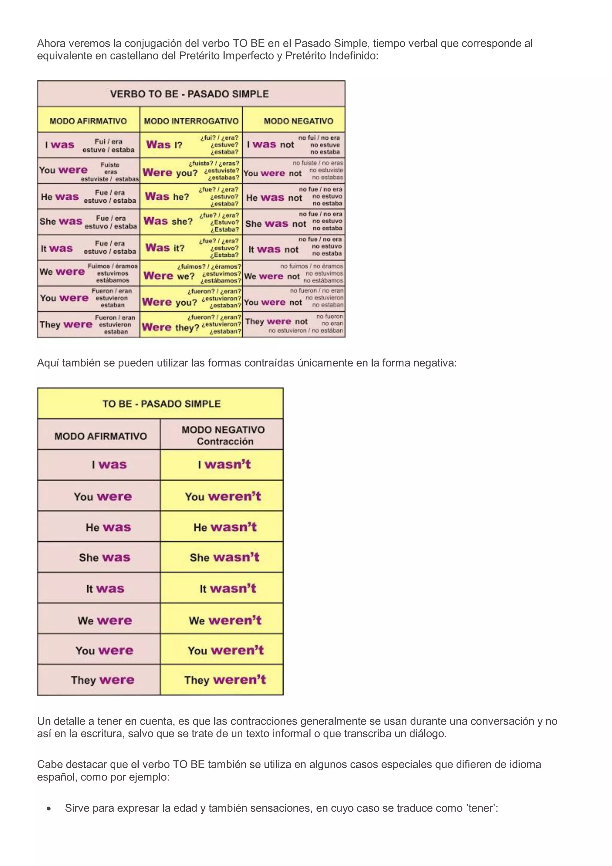 Ahora veremos la conjugación del verbo TO BE en el Pasado Simple, tiempo verbal que corresponde al
equivalente en castellano del Pretérito Imperfecto y Pretérito Indefinido:
Aquí también se pueden utilizar las formas contraídas únicamente en la forma negativa:
Un detalle a tener en cuenta, es que las contracciones generalmente se usan durante una conversación y no
así en la escritura, salvo que se trate de un texto informal o que transcriba un diálogo.
Cabe destacar que el verbo TO BE también se utiliza en algunos casos especiales que difieren de idioma
español, como por ejemplo:
Sirve para expresar la edad y también sensaciones, en cuyo caso se traduce como ’tener’:
 