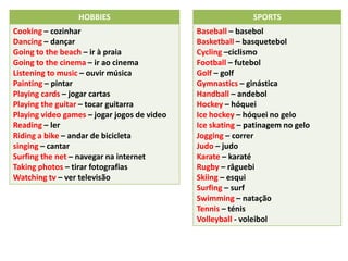 HOBBIES
Cooking – cozinhar
Dancing – dançar
Going to the beach – ir à praia
Going to the cinema – ir ao cinema
Listening to music – ouvir música
Painting – pintar
Playing cards – jogar cartas
Playing the guitar – tocar guitarra
Playing video games – jogar jogos de video
Reading – ler
Riding a bike – andar de bicicleta
singing – cantar
Surfing the net – navegar na internet
Taking photos – tirar fotografias
Watching tv – ver televisão
SPORTS
Baseball – basebol
Basketball – basquetebol
Cycling –ciclismo
Football – futebol
Golf – golf
Gymnastics – ginástica
Handball – andebol
Hockey – hóquei
Ice hockey – hóquei no gelo
Ice skating – patinagem no gelo
Jogging – correr
Judo – judo
Karate – karaté
Rugby – râguebi
Skiing – esqui
Surfing – surf
Swimming – natação
Tennis – ténis
Volleyball - voleibol
 
