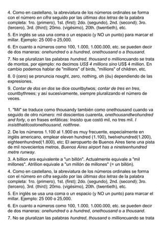 4. Como en castellano, la abreviatura de los números ordinales se forma
con el número en cifra seguido por las últimas dos letras de la palabra
completa: 1ro. (primero), 1st. (first); 2do. (segundo), 2nd. (second); 3ro.
(tercero), 3rd. (third); 20mo. (vigésimo), 20th. (twentieth), etc.
5. En inglés se usa una coma o un espacio (y NO un punto) para marcar el
millar. Ejemplo: 25 000 o 25,000.
6. En cuanto a números como 100, 1.000, 1.000.000, etc. se pueden decir
de dos maneras: onehundred o a hundred, onethousand o a thousand.
7. No se pluralizan las palabras hundred, thousand o millioncuando se trata
de montos, por ejemplo: no decimos US$ 4 millions sino US$ 4 million. En
cambio podemos hablar de "millions" of birds, "millions" of children, etc.
8. 0 (cero) se pronuncia nought, zero, nothing, oh (óu) dependiendo de las
expresiones.
9. Contar de dos en dos se dice countbytwos; contar de tres en tres,
countbythrees; y así sucesivamente, siempre pluralizando el número de
veces.
1. "Mil" se traduce como thousandy también como onethousand cuando va
seguido de otro número: mil doscientos cuarenta, onethousandtwohundred
and forty, o en frases enfáticas: Insisto que costó mil, no tres mil. I
insistthatitcostonethousand, notthree.
2. De los números 1.100 al 1.900 es muy frecuente, especialmente en
inglés americano, emplear eleven hundred (1.100), twelvehundred(1.200),
eighteenhundred(1.800), etc; El aeropuerto de Buenos Aires tiene una pista
de mil novecientos metros, Buenos Aires airport has a nineteenhundred
metre runway.
3. A billion era equivalente a "un billón". Actualmente equivale a "mil
millones". Atrillion equivale a "un millón de millones" (= un billón).
4. Como en castellano, la abreviatura de los números ordinales se forma
con el número en cifra seguido por las últimas dos letras de la palabra
completa: 1ro. (primero), 1st. (first); 2do. (segundo), 2nd. (second); 3ro.
(tercero), 3rd. (third); 20mo. (vigésimo), 20th. (twentieth), etc.
5. En inglés se usa una coma o un espacio (y NO un punto) para marcar el
millar. Ejemplo: 25 000 o 25,000.
6. En cuanto a números como 100, 1.000, 1.000.000, etc. se pueden decir
de dos maneras: onehundred o a hundred, onethousand o a thousand.
7. No se pluralizan las palabras hundred, thousand o millioncuando se trata
 