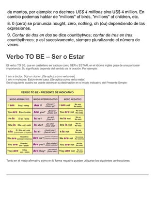 de montos, por ejemplo: no decimos US$ 4 millions sino US$ 4 million. En
cambio podemos hablar de "millions" of birds, "millions" of children, etc.
8. 0 (cero) se pronuncia nought, zero, nothing, oh (óu) dependiendo de las
expresiones.
9. Contar de dos en dos se dice countbytwos; contar de tres en tres,
countbythrees; y así sucesivamente, siempre pluralizando el número de
veces.
Verbo TO BE – Ser o Estar
El verbo TO BE, que en castellano se traduce como SER o ESTAR, en el idioma inglés goza de una particular
importancia. Su significado depende del sentido de la oración. Por ejemplo:
I am a doctor. Soy un doctor. (Se aplica como verbo ser)
I am in myhouse. Estoy en mi casa. (Se aplica como verbo estar)
En el siguiente cuadro se puede observar su declinación en el modo indicativo del Presente Simple:
Tanto en el modo afirmativo como en la forma negativa pueden utilizarse las siguientes contracciones:
 