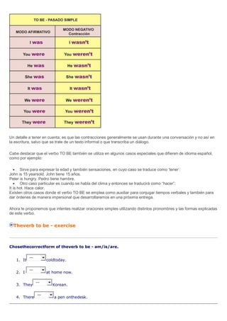Un detalle a tener en cuenta, es que las contracciones generalmente se usan durante una conversación y no así en
la escritura, salvo que se trate de un texto informal o que transcriba un diálogo.
Cabe destacar que el verbo TO BE también se utiliza en algunos casos especiales que difieren de idioma español,
como por ejemplo:
Sirve para expresar la edad y también sensaciones, en cuyo caso se traduce como ’tener’:
John is 15 yearsold. John tiene 15 años.
Peter is hungry. Pedro tiene hambre.
Otro caso particular es cuando se habla del clima y entonces se traducirá como “hacer”:
It is hot. Hace calor.
Existen otros casos donde el verbo TO BE se emplea como auxiliar para conjugar tiempos verbales y también para
dar órdenes de manera impersonal que desarrollaremos en una próxima entrega.
Ahora te proponemos que intentes realizar oraciones simples utilizando distintos pronombres y las formas explicadas
de este verbo.
Theverb to be - exercise
Chosethecorrectform of theverb to be - am/is/are.
1. It
---
coldtoday.
2. I
---
at home now.
3. They
---
Korean.
4. There
---
a pen onthedesk.
 