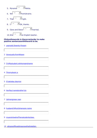 5. Myname
---
Nikita.
6. We
---
fromUkraine.
7. That
---
right.
8. I
---
OK, thanks.
9. Clara and Steve
---
married.
10.She
---
an English teacher.
Clickonthewords in thecorrectorder to make
positive sentenceswiththeverb to be.
1 yearsold.Itwenty-fiveam
2 Venezuela.fromWeare
3 I'mMystudent.isAntonaandname
4 Thismybook.is
5 It'satoday.daynice
6 HerPaul.namebrother'sis
7 Johnengineer.isan
8 husband'sMyisJohansson.name
9 myareintwelveTherestudentsclass.
10 attopisofMyaddressnewthetheletter.
 