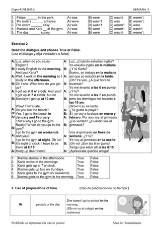 Cepre-UNI 2017-2 SEMANA 5
Prohibido su reproducción total o parcial Área de Humanidades
1.
2.
3.
4.
5.
Felipe ______ in the park.
My sisters ______ at home.
The exam ______ easy.
Mariana and Katy __ at the gym.
The day ______ sunny.
A) was
A) were
A) was
A) was
A) was
B) were
B) wasn’t
B) wasn’t
B) were
B) were
C) wasn’t
C) was
C) weren’t
C) weren’t
C) wasn’t
D) weren’t
D) weren’t
D) were
D) wasn’t
D) weren’t
Exercise 2
Read the dialogue and choose True or False.
(Lea el diálogo y elija verdadero o falso)
A:
B:
A:
B:
A:
B:
A:
B:
A:
B:
A:
B:
A:
Luz, when do you study
English?
I study English in the morning.
And you Karla?
Well, I work in the morning so I
study in the afternoon.
Oh I see. What time do you get
up?
I get up at 6 o’ clock. And you?
I get up at 7 o clock, but on
Sundays I get up at 10 am.
Wow! That’s late.
Do you like the beach?
Yes, I go to the beach in
January and February.
That’s why I go to the gym.
Really? When do you go to the
gym?
I go to the gym on weekends.
And you?
I go to the gym at night. Oh no!
It’s eight o’ clock! I have to be
there at 8:15!
Hurry up dear friend!
A:
B:
A:
B:
A:
B:
A:
B:
A:
B:
A:
B:
A:
Luz, ¿Cuándo estudias inglés?
Yo estudio inglés en la mañana.
¿Y tú Karla?
Bueno, yo trabajo en la mañana
así que yo estudio en la tarde.
¡Oh! Ya veo. ¿A qué hora te
levantas?
Yo me levanto a las 6 en punto.
¿Y tú?
Yo me levanto a las 7 en punto,
pero los domingos me levanto a
las 10 am.
¡Wow! Eso es tarde.
¿Te gusta la playa?
Sí, yo voy a la playa en enero y
febrero. Por eso voy al gimnasio.
¿De verdad? ¿Cuándo vas al
gimnasio?
Voy al gimnasio en fines de
semana. ¿Y tú?
Yo voy al gimnasio en la noche.
¡Oh no! ¡Son las 8 en punto!
Tengo que estar allí a las 8:15.
¡Apresúrate querida amiga!
1.
2.
3.
4.
5.
6.
Marina studies in the afternoons.
Karla works in the mornings.
Karla gets up at 7 o’ clock.
Marina gets up late on Sundays.
Karla goes to the gym on weekends.
Marina goes to the gym in the morning.
True
True
True
True
True
True
False
False
False
False
False
False
2. Use of prepositions of time. (Uso de preposiciones de tiempo.)
IN periods of the day
She doesn’t go to school in the
morning.
(Ella no va al colegio en las
mañanas)
 