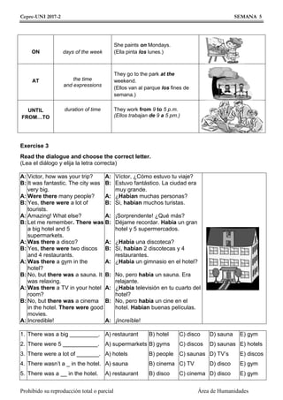 Cepre-UNI 2017-2 SEMANA 5
Prohibido su reproducción total o parcial Área de Humanidades
ON days of the week
She paints on Mondays.
(Ella pinta los lunes.)
AT the time
and expressions
They go to the park at the
weekend.
(Ellos van al parque los fines de
semana.)
UNTIL
FROM…TO
duration of time They work from 9 to 5 p.m.
(Ellos trabajan de 9 a 5 pm.)
Exercise 3
Read the dialogue and choose the correct letter.
(Lea el diálogo y elija la letra correcta)
A:
B:
A:
B:
A:
B:
A:
B:
A:
B:
A:
B:
A:
Victor, how was your trip?
It was fantastic. The city was
very big.
Were there many people?
Yes, there were a lot of
tourists.
Amazing! What else?
Let me remember. There was
a big hotel and 5
supermarkets.
Was there a disco?
Yes, there were two discos
and 4 restaurants.
Was there a gym in the
hotel?
No, but there was a sauna. It
was relaxing.
Was there a TV in your hotel
room?
No, but there was a cinema
in the hotel. There were good
movies.
Incredible!
A:
B:
A:
B:
A:
B:
A:
B:
A:
B:
A:
B:
A:
Víctor, ¿Cómo estuvo tu viaje?
Estuvo fantástico. La ciudad era
muy grande.
¿Habían muchas personas?
Si, habían muchos turistas.
¡Sorprendente! ¿Qué más?
Déjame recordar. Había un gran
hotel y 5 supermercados.
¿Había una discoteca?
Sí, habían 2 discotecas y 4
restaurantes.
¿Había un gimnasio en el hotel?
No, pero había un sauna. Era
relajante.
¿Había televisión en tu cuarto del
hotel?
No, pero había un cine en el
hotel. Habían buenas películas.
¡Increíble!
1.
2.
3.
4.
5.
There was a big _________.
There were 5 ___________.
There were a lot of _______.
There wasn’t a _ in the hotel.
There was a __ in the hotel.
A) restaurant
A) supermarkets
A) hotels
A) sauna
A) restaurant
B) hotel
B) gyms
B) people
B) cinema
B) disco
C) disco
C) discos
C) saunas
C) TV
C) cinema
D) sauna
D) saunas
D) TV’s
D) disco
D) disco
E) gym
E) hotels
E) discos
E) gym
E) gym
 