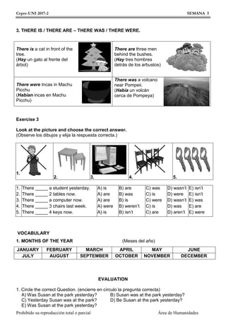 Cepre-UNI 2017-2 SEMANA 5
Prohibido su reproducción total o parcial Área de Humanidades
3. THERE IS / THERE ARE – THERE WAS / THERE WERE.
There is a cat in front of the
tree.
(Hay un gato al frente del
árbol)
There are three men
behind the bushes.
(Hay tres hombres
detrás de los arbustos)
There were Incas in Machu
Picchu
(Habían incas en Machu
Picchu)
There was a volcano
near Pompeii.
(Había un volcán
cerca de Pompeya)
Exercise 3
Look at the picture and choose the correct answer.
(Observe los dibujos y elija la respuesta correcta.)
1.
2. 3. 4. 5.
1.
2.
3.
4.
5.
There _____ a student yesterday.
There _____ 2 tables now.
There _____ a computer now.
There _____ 3 chairs last week.
There _____ 4 keys now.
A) is
A) are
A) are
A) were
A) is
B) are
B) was
B) is
B) weren’t
B) isn’t
C) was
C) is
C) were
C) is
C) are
D) wasn’t
D) were
D) wasn’t
D) was
D) aren’t
E) isn’t
E) isn’t
E) was
E) are
E) were
VOCABULARY
1. MONTHS OF THE YEAR (Meses del año)
JANUARY FEBRUARY MARCH APRIL MAY JUNE
JULY AUGUST SEPTEMBER OCTOBER NOVEMBER DECEMBER
EVALUATION
1. Circle the correct Question. (encierre en círculo la pregunta correcta)
A) Was Susan at the park yesterday? B) Susan was at the park yesterday?
C) Yesterday Susan was at the park? D) Be Susan at the park yesterday?
E) Was Susan at the park yesterday?
 