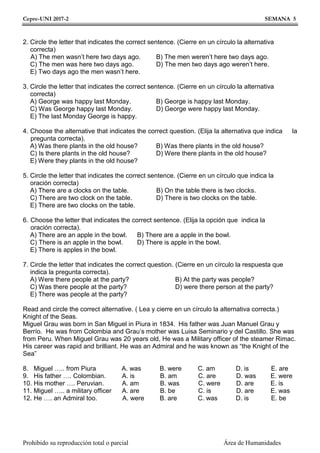 Cepre-UNI 2017-2 SEMANA 5
Prohibido su reproducción total o parcial Área de Humanidades
2. Circle the letter that indicates the correct sentence. (Cierre en un círculo la alternativa
correcta)
A) The men wasn’t here two days ago. B) The men weren’t here two days ago.
C) The men was here two days ago. D) The men two days ago weren’t here.
E) Two days ago the men wasn’t here.
3. Circle the letter that indicates the correct sentence. (Cierre en un círculo la alternativa
correcta)
A) George was happy last Monday. B) George is happy last Monday.
C) Was George happy last Monday. D) George were happy last Monday.
E) The last Monday George is happy.
4. Choose the alternative that indicates the correct question. (Elija la alternativa que indica la
pregunta correcta).
A) Was there plants in the old house? B) Was there plants in the old house?
C) Is there plants in the old house? D) Were there plants in the old house?
E) Were they plants in the old house?
5. Circle the letter that indicates the correct sentence. (Cierre en un círculo que indica la
oración correcta)
A) There are a clocks on the table. B) On the table there is two clocks.
C) There are two clock on the table. D) There is two clocks on the table.
E) There are two clocks on the table.
6. Choose the letter that indicates the correct sentence. (Elija la opción que indica la
oración correcta).
A) There are an apple in the bowl. B) There are a apple in the bowl.
C) There is an apple in the bowl. D) There is apple in the bowl.
E) There is apples in the bowl.
7. Circle the letter that indicates the correct question. (Cierre en un círculo la respuesta que
indica la pregunta correcta).
A) Were there people at the party? B) At the party was people?
C) Was there people at the party? D) were there person at the party?
E) There was people at the party?
Read and circle the correct alternative. ( Lea y cierre en un círculo la alternativa correcta.)
Knight of the Seas.
Miguel Grau was born in San Miguel in Piura in 1834. His father was Juan Manuel Grau y
Berrío. He was from Colombia and Grau’s mother was Luisa Seminario y del Castillo. She was
from Peru. When Miguel Grau was 20 years old, He was a Military officer of the steamer Rimac.
His career was rapid and brilliant. He was an Admiral and he was known as “the Knight of the
Sea”
8. Miguel ….. from Piura A. was B. were C. am D. is E. are
9. His father …. Colombian. A. is B. am C. are D. was E. were
10. His mother …. Peruvian. A. am B. was C. were D. are E. is
11. Miguel ….. a military officer A. are B. be C. is D. are E. was
12. He …. an Admiral too. A. were B. are C. was D. is E. be
 