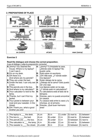 Cepre-UNI 2017-2 SEMANA 6
Prohibida su reproducción total o parcial Área de Humanidades
2. PREPOSITIONS OF PLACE
Exercise 2
Read the dialogue and choose the correct preposition.
(Lea el diálogo y elija la preposición correcta)
A:
B:
A:
B:
A:
B:
A:
B:
A:
B:
A:
Jimmy! You cleaned the
house. Where is my laptop?
I can’t see it.
It’s on my desk.
Oh there it is.
And where are my pencils?
They are under the bed.
Under the bed. I can only see
a box.
The pencils are in the box.
And where is my calculator?
Your calculator is next to the
lamp.
Thanks, but I can’t find my
jacket.
Your jacket is between your
coat and your sweater, in the
closet.
Oh! Thank you, what a good
brother you are!
A:
B:
A:
B:
A:
B:
A:
B:
A:
B:
A:
¡Jimmy! Tú limpiaste la casa.
¿Dónde está mi laptop? No
puedo verla.
Está sobre mi escritorio.
¡Oh! Allá está. ¿Y dónde están
mis lápices?
Están debajo de la cama.
¿Debajo de la cama? Solo puedo
ver una caja.
Los lápices están en la caja.
¿Y dónde está mi calculadora?
Tu calculadora está al lado de la
lámpara.
Gracias, pero no puedo encontrar
mi casaca.
Tu casaca está entre tu saco y tu
chompa, en el armario.
Gracias, ¡Qué buen hermano
eres!
1.
2.
3.
4.
5.
The laptop is ___ the desk.
The box is ____ the bed.
The pencils are ___ the box.
The calculator is ___ the lamp.
The sweater is ___ the closet.
A) on
A) on
A) on
A) in
A) under
B) in
B) under
B) under
B) under
B) in
C) under
C) in
C) in
C) on
C) on
D) next to
D) next to
D) between
D) next to
D) between
E) between
E) between
E) next to
E) between
E) next to
next to (al costado) between (en medio de) behind (detrás)
in front of (en frente de) under (debajo) in (dentro)
on (sobre) at (en) near (cerca)
 