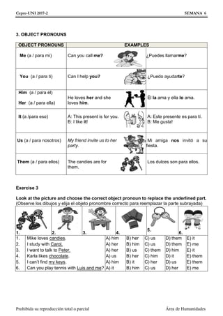 Cepre-UNI 2017-2 SEMANA 6
Prohibida su reproducción total o parcial Área de Humanidades
3. OBJECT PRONOUNS
OBJECT PRONOUNS EXAMPLES
Me (a / para mí) Can you call me? ¿Puedes llamarme?
You (a / para ti) Can I help you? ¿Puedo ayudarte?
Him (a / para él)
Her (a / para ella)
He loves her and she
loves him.
Él la ama y ella lo ama.
It (a /para eso) A: This present is for you.
B: I like it!
A: Este presente es para tí.
B: Me gusta!
Us (a / para nosotros) My friend invite us to her
party.
Mi amiga nos invitó a su
fiesta.
Them (a / para ellos) The candies are for
them.
Los dulces son para ellos.
Exercise 3
Look at the picture and choose the correct object pronoun to replace the underlined part.
(Observe los dibujos y elija el objeto pronombre correcto para reemplazar la parte subrayada)
1. 2. 3. 4.
5.
6.
1.
2.
3.
4.
5.
6.
Mike loves candies.
I study with Carol.
I want to talk to Peter.
Karla likes chocolate.
I can’t find my keys.
Can you play tennis with Luis and me?
A) him
A) her
A) her
A) us
A) him
A) it
B) her
B) him
B) us
B) her
B) it
B) him
C) us
C) us
C) them
C) him
C) her
C) us
D) them
D) them
D) him
D) it
D) us
D) her
E) it
E) me
E) it
E) them
E) them
E) me
 