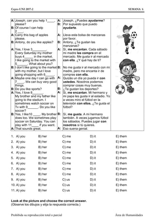 Cepre-UNI 2017-2 SEMANA 6
Prohibida su reproducción total o parcial Área de Humanidades
A:
B:
A:
B:
A:
B:
A:
B:
A:
B:
A:
Joseph, can you help 1____,
please?
Of course I can help
2 ___.
Carry this bag of apples
please.
Antony, do you like apples?
Yes, I love 3________.
Every Saturday my mother
buys 4_____ in the market.
I like going to the market with
5______. What about you?
I don’t like going to the market
with my mother, but I love
going shopping with 6_____.
Maybe one day I can go with
7____. We can buy very good
things.
Do you like sports?
Yes, I love 8______.
My brother and my father like
going to the stadium. I
sometimes watch soccer on
Tv with 9______. Do you like
soccer?
Yes, I like10 ____. My brother
does too. We sometimes play
soccer on Saturday. You can
play with 11____ if you want.
That sounds great.
A:
B:
A:
B:
A:
B:
A:
B:
A:
B:
A:
Joseph, ¿Puedes ayudarme?
Por supuesto que puedo
ayudarte.
Lleva esta bolsa de manzanas
por favor.
Antony, ¿Te gustan las
manzanas?
Sí, me encantan. Cada sábado
mi madre las compra en el
mercado. Me gusta ir al mercado
con ella. ¿Y qué hay de ti?
No me gusta ir al mercado con mi
madre, pero me encanta ir de
compras con ella.
Quizás un día yo pueda ir con
ustedes. Nosotros podemos
comprar cosas muy buenas.
¿Te gustan los deportes?
Si, me encantan. Mi hermano y
mi papa les gusta ir al estadio. Yo
a veces miro el fútbol en la
televisión con ellos. ¿Te gusta el
fútbol?
Sí, me gusta. A mi hermano
también. A veces jugamos fútbol
los sábados. Puedes jugar con
nosotros si tú quieres.
Eso suena genial.
1.
2.
3.
4.
5.
6.
7.
8.
9.
10.
11.
A) you
A) you
A) you
A) you
A) you
A) you
A) you
A) you
A) you
A) you
A) you
B) her
B) her
B) her
B) her
B) her
B) her
B) her
B) her
B) her
B) her
B) her
C) me
C) me
C) me
C) me
C) me
C) me
C) me
C) me
C) us
C) us
C) us
D) it
D) it
D) it
D) it
D) it
D) it
D) it
D) it
D) it
D) it
D) it
E) them
E) them
E) them
E) them
E) them
E) them
E) them
E) them
E) them
E) them
E) them
Look at the picture and choose the correct answer.
(Observe los dibujos y elija la respuesta correcta.)
 