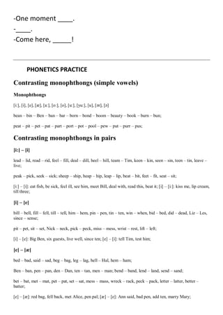 -One moment ____.
-____.
-Come here, _____!
PHONETICS PRACTICE
Contrasting monophthongs (simple vowels)
Monophthongs
[i:], [i], [e], [æ], [a:], [o:], [o], [u:], [yu:], [u], [ər], [ə]
bean – bin – Ben – ban – bar – born – bond – boom – beauty – book – burn – bun;
peat – pit – pet – pat – part – port – pot – pool – pew – put – purr – pus;
Contrasting monophthongs in pairs
[i:] – [i]
lead – lid, read – rid, feel – fill, deal – dill, heel – hill, team – Tim, keen – kin, seen – sin, teen – tin, leave –
live;
peak – pick, seek – sick; sheep – ship, heap – hip, leap – lip, beat – bit, feet – fit, seat – sit;
[i:] – [i]: eat fish, be sick, feel ill, see him, meet Bill, deal with, read this, beat it; [i] – [i:]: kiss me, lip cream,
till three;
[i] – [e]
bill – bell, fill – fell, till – tell, him – hem, pin – pen, tin – ten, win – when, bid – bed, did – dead, Liz – Les,
since – sense;
pit – pet, sit – set, Nick – neck, pick – peck, miss – mess, wrist – rest, lift – left;
[i] – [e]: Big Ben, six guests, live well, since ten; [e] – [i]: tell Tim, test him;
[e] – [æ]
bed – bad, said – sad, beg – bag, leg – lag, hell – Hal, hem – ham;
Ben – ban, pen – pan, den – Dan, ten – tan, men – man; bend – band, lend – land, send – sand;
bet – bat, met – mat, pet – pat, set – sat, mess – mass, wreck – rack, peck – pack, letter – latter, better –
batter;
[e] – [æ]: red bag, fell back, met Alice, pen pal; [æ] – [e]: Ann said, bad pen, add ten, marry Mary;
 