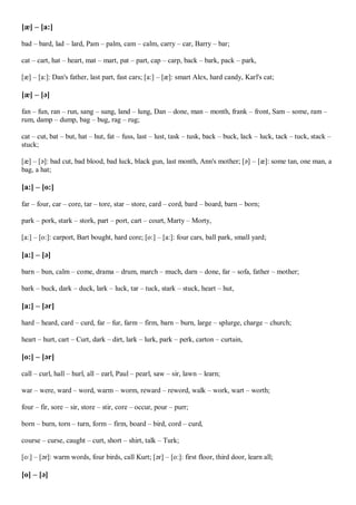 [æ] – [a:]
bad – bard, lad – lard, Pam – palm, cam – calm, carry – car, Barry – bar;
cat – cart, hat – heart, mat – mart, pat – part, cap – carp, back – bark, pack – park,
[æ] – [a:]: Dan's father, last part, fast cars; [a:] – [æ]: smart Alex, hard candy, Karl's cat;
[æ] – [ə]
fan – fun, ran – run, sang – sung, land – lung, Dan – done, man – month, frank – front, Sam – some, ram –
rum, damp – dump, bag – bug, rag – rug;
cat – cut, bat – but, hat – hut, fat – fuss, last – lust, task – tusk, back – buck, lack – luck, tack – tuck, stack –
stuck;
[æ] – [ə]: bad cut, bad blood, bad luck, black gun, last month, Ann's mother; [ə] – [æ]: some tan, one man, a
bag, a hat;
[a:] – [o:]
far – four, car – core, tar – tore, star – store, card – cord, bard – board, barn – born;
park – pork, stark – stork, part – port, cart – court, Marty – Morty,
[a:] – [o:]: carport, Bart bought, hard core; [o:] – [a:]: four cars, ball park, small yard;
[a:] – [ə]
barn – bun, calm – come, drama – drum, march – much, darn – done, far – sofa, father – mother;
bark – buck, dark – duck, lark – luck, tar – tuck, stark – stuck, heart – hut,
[a:] – [ər]
hard – heard, card – curd, far – fur, farm – firm, barn – burn, large – splurge, charge – church;
heart – hurt, cart – Curt, dark – dirt, lark – lurk, park – perk, carton – curtain,
[o:] – [ər]
call – curl, hall – hurl, all – earl, Paul – pearl, saw – sir, lawn – learn;
war – were, ward – word, warm – worm, reward – reword, walk – work, wart – worth;
four – fir, sore – sir, store – stir, core – occur, pour – purr;
born – burn, torn – turn, form – firm, board – bird, cord – curd,
course – curse, caught – curt, short – shirt, talk – Turk;
[o:] – [ər]: warm words, four birds, call Kurt; [ər] – [o:]: first floor, third door, learn all;
[o] – [ə]
 