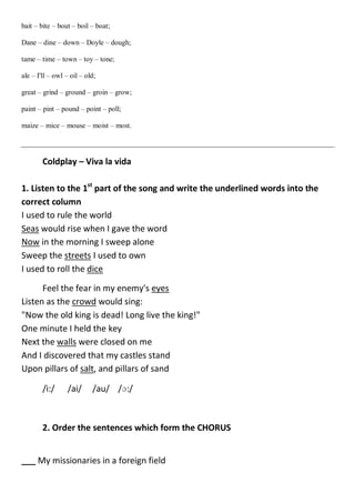 bait – bite – bout – boil – boat;
Dane – dine – down – Doyle – dough;
tame – time – town – toy – tone;
ale – I'll – owl – oil – old;
great – grind – ground – groin – grow;
paint – pint – pound – point – poll;
maize – mice – mouse – moist – most.
Coldplay – Viva la vida
1. Listen to the 1st
part of the song and write the underlined words into the
correct column
I used to rule the world
Seas would rise when I gave the word
Now in the morning I sweep alone
Sweep the streets I used to own
I used to roll the dice
Feel the fear in my enemy's eyes
Listen as the crowd would sing:
"Now the old king is dead! Long live the king!"
One minute I held the key
Next the walls were closed on me
And I discovered that my castles stand
Upon pillars of salt, and pillars of sand
/i:/ /ai/ /au/ /ɔ:/
2. Order the sentences which form the CHORUS
___ My missionaries in a foreign field
 