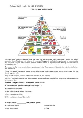 Avaliação SIAATV – Inglês – 8ºA-B-C-D- 3º BIMESTRE
TEXT: THE FOOD GUIDE PYRAMID
The Food Guide Pyramid is a way to show how much food people can eat every day to have a healthy diet. It also
shows the kinds of foods and their nutrients. At the base of the pyramid are foods from grains such as bread, cereals,
rice and pasta. They are rich in vitamins, minerals and fiber and are an important source of energy. You can eat a lot
of them every day.
The second level of the pyramid includes vegetables and fruits. These are rich in fiber, vitamins and minerals like iron
and magnesium.
On the third level of the pyramid are two groups of foods. One is milk cheese, yogurt and the other is meat, fish, dry
beans, eggs and nuts.
They are rich in protein, vitamins and minerals like calcium, iron and zinc.
The top of the pyramid includes oils, fats and sweets. These foods have many calories and you only need little amount
of them every day.
MARQUE A OPÇÃO CORRETA DE ACORDO COM O TEXTO:
1. The Food Guide Pyramid is a way to show people …:
a. Calcium, iron, and beans.
b. How much and what kinds of food to eat.
c. Iron, magnesium and rice.
d. How practice exercises and be health.
2. People can eat ____________ of foods from grains:
a. A very small amount
b. Oils, fats and a bit
c. Large amounts
d. A few
 