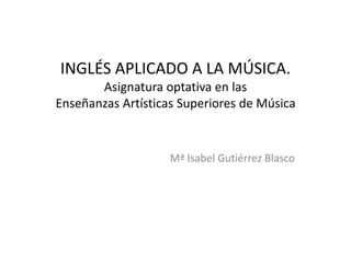 INGLÉS APLICADO A LA MÚSICA.
Asignatura optativa en las
Enseñanzas Artísticas Superiores de Música

Mª Isabel Gutiérrez Blasco

 
