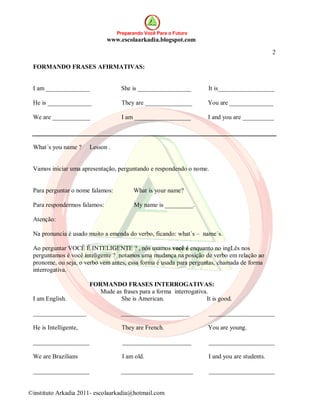 Preparando Você Para o Futuro
                              www.escolaarkadia.blogspot.com

                                                                                              2

 FORMANDO FRASES AFIRMATIVAS:


 I am ______________               She is _________________         It is__________________

 He is ______________              They are _______________         You are ______________

 We are ____________               I am __________________          I and you are __________



 What´s you name ?     Lesson .


 Vamos iniciar uma apresentação, perguntando e respondendo o nome.


 Para perguntar o nome falamos:         What is your name?

 Para respondermos falamos:             My name is _________.

 Atenção:

 Na pronuncia é usado muito a emenda do verbo, ficando: what´s – name´s.

 Ao perguntar VOCÊ É INTELIGENTE ? , nós usamos você é enquanto no ingLês nos
 perguntamos é você inteligente ? notamos uma mudança na posição de verbo em relação ao
 pronome, ou seja, o verbo vem antes, essa forma é usada para perguntas, chamada de forma
 interrogativa.

                       FORMANDO FRASES INTERROGATIVAS:
                          Mude as frases para a forma interrogativa.
 I am English.                   She is American.                  It is good.

 _________________                 ______________________            _____________________

 He is Intelligente,               They are French.                 You are young.

 __________________                 ______________________          _____________________

 We are Brazilians                  I am old.                       I and you are students.

 __________________                _______________________           _____________________


©instituto Arkadia 2011- escolaarkadia@hotmail.com
 
