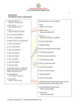 Preparando Você Para o Futuro
                                      www.escolaarkadia.blogspot.com

                                                                                                        3
  DIALOGUE
  WE BEGIN WITH A DIALOGUE

A: HALLO! (HELLO!)                                     Nós começamos com um diálogo.
   WHAT IS YOUR NAME?

B: MY NAME’S-----------------                          A: Olá
  NICE TO MEET YOU!                                      Qual é o seu nome?

A: I’M-----------------------------                    B: Meu nome é..................
   NICE TO MEET YOU TOO!                                 Prazer em conhecê-lo!
B: LET’S SPEAK ENGLISH!
                                                       A: Eu sou ..............
A: WHAT A GOOD IDEIA!                                    Prazer em conhece-lo também!
B: RIGHT! THAT’S A GOOD IDEIA!                         B: Vamos falar Inglês!
A: ARE YOU HUNGRY?
                                                       A: Que boa idéia!
B: YES, I’M HUNGRY.
                                                       B: Certo (correto) é uma boa idéia!
A: ARE YOU THIRSTY?

B: YES, I’M THIRSTY.
                                                       A: Você está com fome?

A: ARE YOU TIRED?                                      B: Sim, eu estou com fome.
B: YES, I’M TIRED.                                     A: Você está com sede?
A: ARE YOU HAPPY?
                                                       B: Sim, eu estou com sede.
B: YES I’M HAPPY.
                                                       A: Você está cansado?
A: AFTER CLASS WE’LLSOON BE
HOME AND THEN WE CAN EAT,
DRINK AND SLEEP, OK?                                   B: Sim, eu estou cansado.

B: NO PROBLEM!                                         A: Você está feliz?
  LET’S STUDY ENGLISH!
                                                       B: Sim, eu estou feliz.
A: ALL RIGHT.
   HAVE A NICE CLASS!
                                                       A: Depois da aula nós logo estaremos em casa e
                                                       então nós podemos comer, beber, OK?

                                                       B: Sem problemas! (Tudo bem!)
                                                         Vamos estudar Inglês!

                                                       A: Tudo bem.
                                                          Tenha uma boa aula!


©instituto Arkadia 2011- escolaarkadia@hotmail.com
 